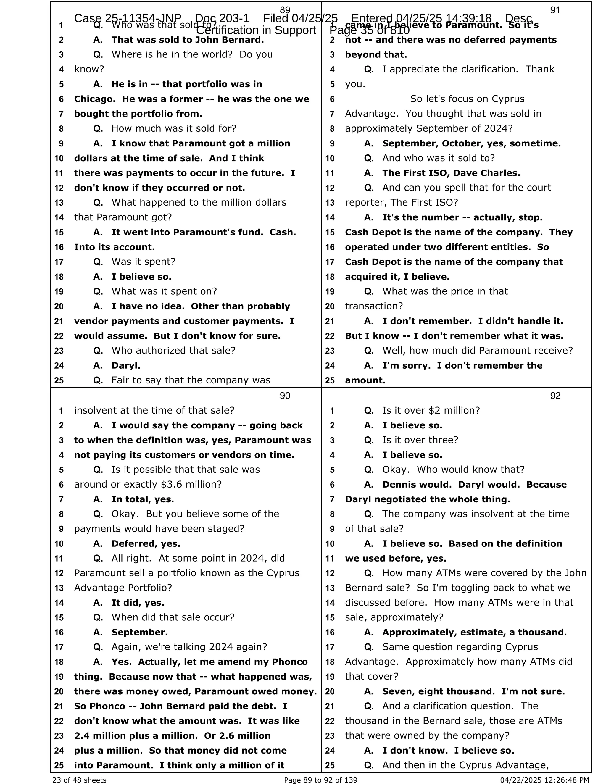 23 of 48 sheets Page 89 to 92 of 139 04/22/2025 12:26:48 PM
89
Who was that sold to?
1 Q.
That was sold to John Bernard.
2 A.
Where is he in the world? Do you
3 Q.
know?
4
He is in -- that portfolio was in
5 A.
Chicago. He was a former -- he was the one we
6
bought the portfolio from.
7
How much was it sold for?
8 Q.
I know that Paramount got a million
9 A.
dollars at the time of sale. And I think
10
there was payments to occur in the future. I
11
don't know if they occurred or not.
12
What happened to the million dollars
13 Q.
that Paramount got?
14
It went into Paramount's fund. Cash.
15 A.
Into its account.
16
Was it spent?
17 Q.
I believe so.
18 A.
What was it spent on?
19 Q.
I have no idea. Other than probably
20 A.
vendor payments and customer payments. I
21
would assume. But I don't know for sure.
22
Who authorized that sale?
23 Q.
Daryl.
24 A.
Fair to say that the company was
25 Q.
90
insolvent at the time of that sale?
1
I would say the company -- going back
2 A.
to when the definition was, yes, Paramount was
3
not paying its customers or vendors on time.
4
Is it possible that that sale was
5 Q.
around or exactly $3.6 million?
6
In total, yes.
7 A.
Okay. But you believe some of the
8 Q.
payments would have been staged?
9
Deferred, yes.
10 A.
All right. At some point in 2024, did
11 Q.
Paramount sell a portfolio known as the Cyprus
12
Advantage Portfolio?
13
It did, yes.
14 A.
When did that sale occur?
15 Q.
September.
16 A.
Again, we're talking 2024 again?
17 Q.
Yes. Actually, let me amend my Phonco
18 A.
thing. Because now that -- what happened was,
19
there was money owed, Paramount owed money.
20
So Phonco -- John Bernard paid the debt. I
21
don't know what the amount was. It was like
22
2.4 million plus a million. Or 2.6 million
23
plus a million. So that money did not come
24
into Paramount. I think only a million of it
25
91
came in I believe to Paramount. So it's
1
not -- and there was no deferred payments
2
beyond that.
3
I appreciate the clarification. Thank
4 Q.
you.
5
So let's focus on Cyprus
6
Advantage. You thought that was sold in
7
approximately September of 2024?
8
September, October, yes, sometime.
9 A.
And who was it sold to?
10 Q.
The First ISO, Dave Charles.
11 A.
And can you spell that for the court
12 Q.
reporter, The First ISO?
13
It's the number -- actually, stop.
14 A.
Cash Depot is the name of the company. They
15
operated under two different entities. So
16
Cash Depot is the name of the company that
17
acquired it, I believe.
18
What was the price in that
19 Q.
transaction?
20
I don't remember. I didn't handle it.
21 A.
But I know -- I don't remember what it was.
22
Well, how much did Paramount receive?
23 Q.
I'm sorry. I don't remember the
24 A.
amount.
25
92
Is it over $2 million?
1 Q.
I believe so.
2 A.
Is it over three?
3 Q.
I believe so.
4 A.
Okay. Who would know that?
5 Q.
Dennis would. Daryl would. Because
6 A.
Daryl negotiated the whole thing.
7
The company was insolvent at the time
8 Q.
of that sale?
9
I believe so. Based on the definition
10 A.
we used before, yes.
11
How many ATMs were covered by the John
12 Q.
Bernard sale? So I'm toggling back to what we
13
discussed before. How many ATMs were in that
14
sale, approximately?
15
Approximately, estimate, a thousand.
16 A.
Same question regarding Cyprus
17 Q.
Advantage. Approximately how many ATMs did
18
that cover?
19
Seven, eight thousand. I'm not sure.
20 A.
And a clarification question. The
21 Q.
thousand in the Bernard sale, those are ATMs
22
that were owned by the company?
23
I don't know. I believe so.
24 A.
And then in the Cyprus Advantage,
25 Q.
Case 25-11354-JNP Doc 203-1 Filed 04/25/25 Entered 04/25/25 14:39:18 Desc
Certification in Support Page 35 of 810
 