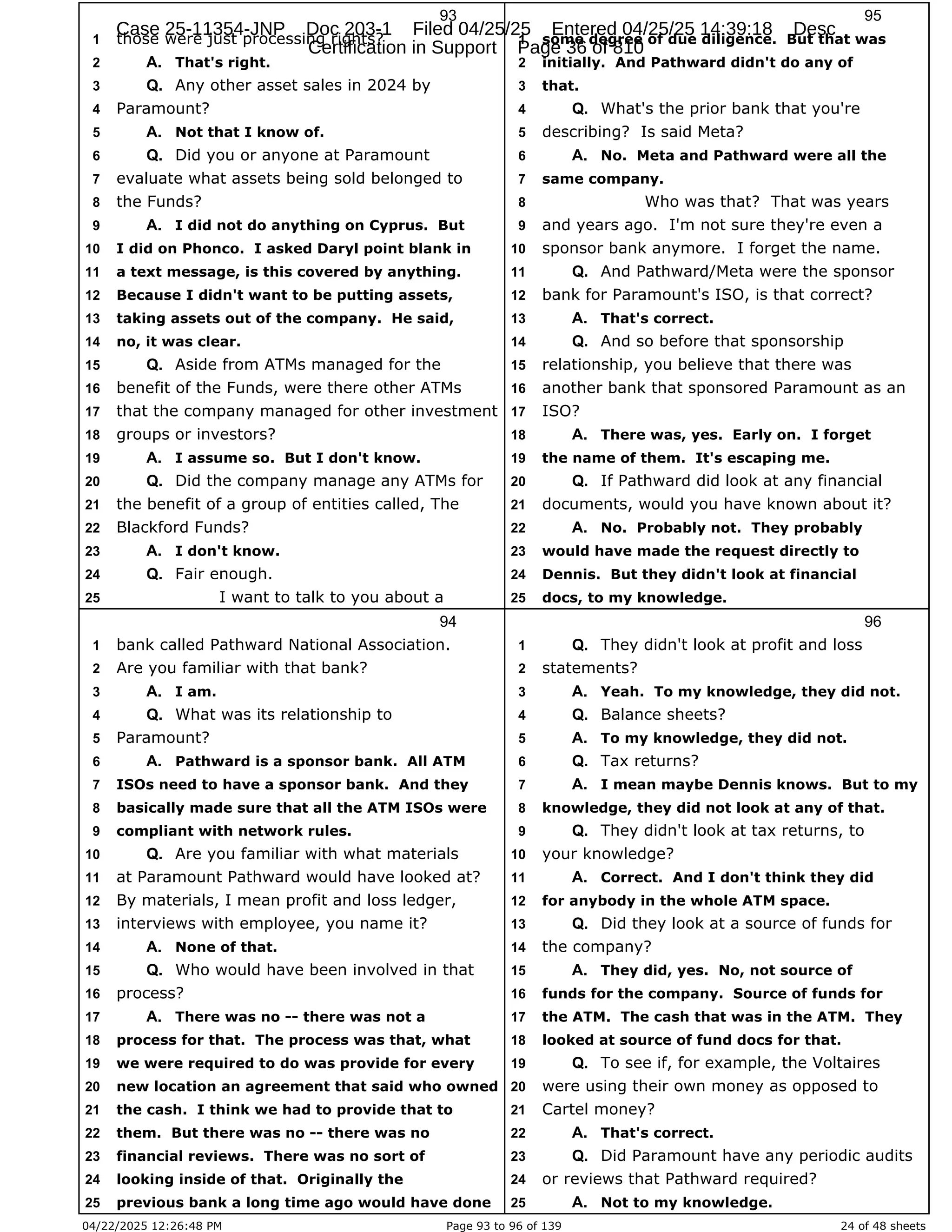 04/22/2025 12:26:48 PM Page 93 to 96 of 139 24 of 48 sheets
93
those were just processing rights?
1
That's right.
2 A.
Any other asset sales in 2024 by
3 Q.
Paramount?
4
Not that I know of.
5 A.
Did you or anyone at Paramount
6 Q.
evaluate what assets being sold belonged to
7
the Funds?
8
I did not do anything on Cyprus. But
9 A.
I did on Phonco. I asked Daryl point blank in
10
a text message, is this covered by anything.
11
Because I didn't want to be putting assets,
12
taking assets out of the company. He said,
13
no, it was clear.
14
Aside from ATMs managed for the
15 Q.
benefit of the Funds, were there other ATMs
16
that the company managed for other investment
17
groups or investors?
18
I assume so. But I don't know.
19 A.
Did the company manage any ATMs for
20 Q.
the benefit of a group of entities called, The
21
Blackford Funds?
22
I don't know.
23 A.
Fair enough.
24 Q.
I want to talk to you about a
25
94
bank called Pathward National Association.
1
Are you familiar with that bank?
2
I am.
3 A.
What was its relationship to
4 Q.
Paramount?
5
Pathward is a sponsor bank. All ATM
6 A.
ISOs need to have a sponsor bank. And they
7
basically made sure that all the ATM ISOs were
8
compliant with network rules.
9
Are you familiar with what materials
10 Q.
at Paramount Pathward would have looked at?
11
By materials, I mean profit and loss ledger,
12
interviews with employee, you name it?
13
None of that.
14 A.
Who would have been involved in that
15 Q.
process?
16
There was no -- there was not a
17 A.
process for that. The process was that, what
18
we were required to do was provide for every
19
new location an agreement that said who owned
20
the cash. I think we had to provide that to
21
them. But there was no -- there was no
22
financial reviews. There was no sort of
23
looking inside of that. Originally the
24
previous bank a long time ago would have done
25
95
some degree of due diligence. But that was
1
initially. And Pathward didn't do any of
2
that.
3
What's the prior bank that you're
4 Q.
describing? Is said Meta?
5
No. Meta and Pathward were all the
6 A.
same company.
7
Who was that? That was years
8
and years ago. I'm not sure they're even a
9
sponsor bank anymore. I forget the name.
10
And Pathward/Meta were the sponsor
11 Q.
bank for Paramount's ISO, is that correct?
12
That's correct.
13 A.
And so before that sponsorship
14 Q.
relationship, you believe that there was
15
another bank that sponsored Paramount as an
16
ISO?
17
There was, yes. Early on. I forget
18 A.
the name of them. It's escaping me.
19
If Pathward did look at any financial
20 Q.
documents, would you have known about it?
21
No. Probably not. They probably
22 A.
would have made the request directly to
23
Dennis. But they didn't look at financial
24
docs, to my knowledge.
25
96
They didn't look at profit and loss
1 Q.
statements?
2
Yeah. To my knowledge, they did not.
3 A.
Balance sheets?
4 Q.
To my knowledge, they did not.
5 A.
Tax returns?
6 Q.
I mean maybe Dennis knows. But to my
7 A.
knowledge, they did not look at any of that.
8
They didn't look at tax returns, to
9 Q.
your knowledge?
10
Correct. And I don't think they did
11 A.
for anybody in the whole ATM space.
12
Did they look at a source of funds for
13 Q.
the company?
14
They did, yes. No, not source of
15 A.
funds for the company. Source of funds for
16
the ATM. The cash that was in the ATM. They
17
looked at source of fund docs for that.
18
To see if, for example, the Voltaires
19 Q.
were using their own money as opposed to
20
Cartel money?
21
That's correct.
22 A.
Did Paramount have any periodic audits
23 Q.
or reviews that Pathward required?
24
Not to my knowledge.
25 A.
Case 25-11354-JNP Doc 203-1 Filed 04/25/25 Entered 04/25/25 14:39:18 Desc
Certification in Support Page 36 of 810
 