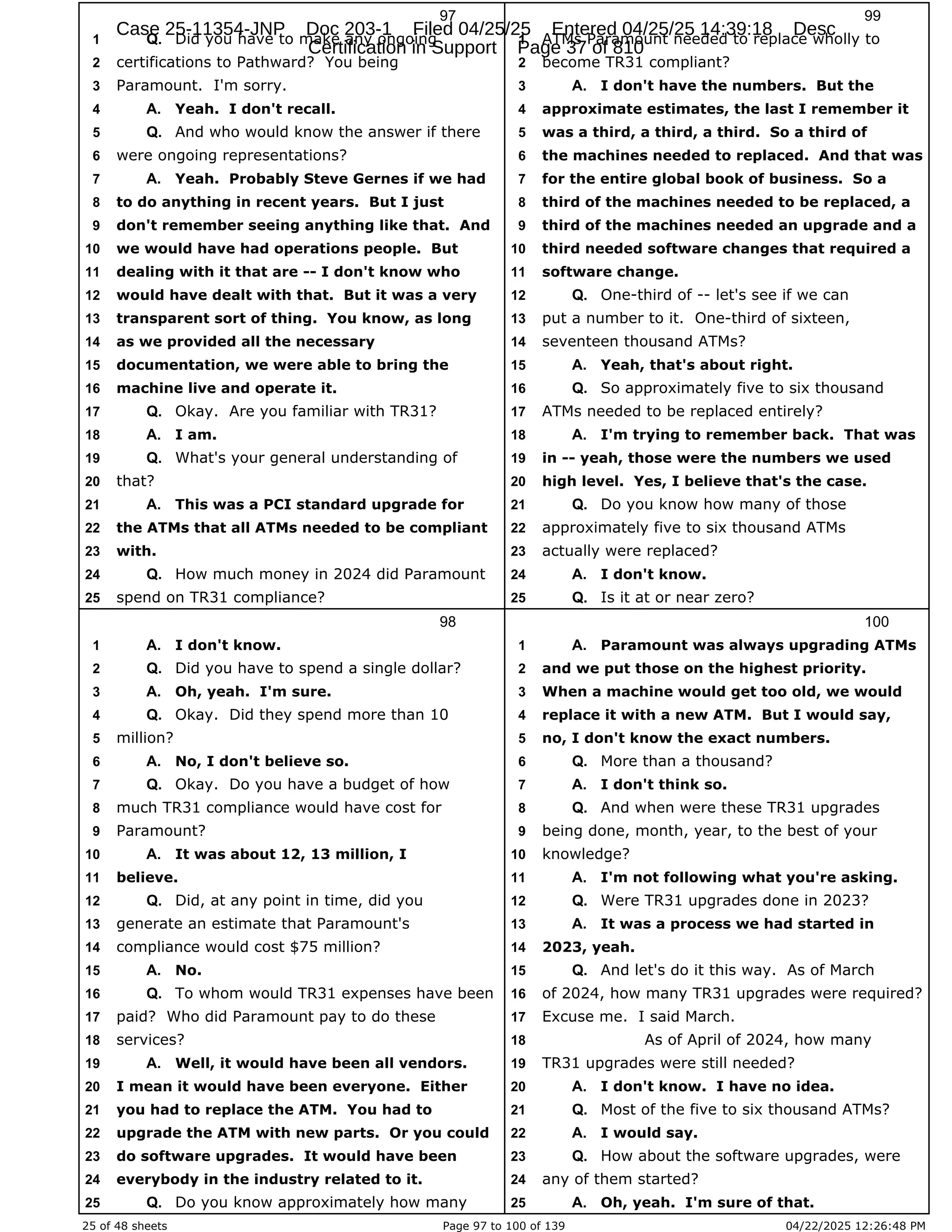 25 of 48 sheets Page 97 to 100 of 139 04/22/2025 12:26:48 PM
97
Did you have to make any ongoing
1 Q.
certifications to Pathward? You being
2
Paramount. I'm sorry.
3
Yeah. I don't recall.
4 A.
And who would know the answer if there
5 Q.
were ongoing representations?
6
Yeah. Probably Steve Gernes if we had
7 A.
to do anything in recent years. But I just
8
don't remember seeing anything like that. And
9
we would have had operations people. But
10
dealing with it that are -- I don't know who
11
would have dealt with that. But it was a very
12
transparent sort of thing. You know, as long
13
as we provided all the necessary
14
documentation, we were able to bring the
15
machine live and operate it.
16
Okay. Are you familiar with TR31?
17 Q.
I am.
18 A.
What's your general understanding of
19 Q.
that?
20
This was a PCI standard upgrade for
21 A.
the ATMs that all ATMs needed to be compliant
22
with.
23
How much money in 2024 did Paramount
24 Q.
spend on TR31 compliance?
25
98
I don't know.
1 A.
Did you have to spend a single dollar?
2 Q.
Oh, yeah. I'm sure.
3 A.
Okay. Did they spend more than 10
4 Q.
million?
5
No, I don't believe so.
6 A.
Okay. Do you have a budget of how
7 Q.
much TR31 compliance would have cost for
8
Paramount?
9
It was about 12, 13 million, I
10 A.
believe.
11
Did, at any point in time, did you
12 Q.
generate an estimate that Paramount's
13
compliance would cost $75 million?
14
No.
15 A.
To whom would TR31 expenses have been
16 Q.
paid? Who did Paramount pay to do these
17
services?
18
Well, it would have been all vendors.
19 A.
I mean it would have been everyone. Either
20
you had to replace the ATM. You had to
21
upgrade the ATM with new parts. Or you could
22
do software upgrades. It would have been
23
everybody in the industry related to it.
24
Do you know approximately how many
25 Q.
99
ATMs Paramount needed to replace wholly to
1
become TR31 compliant?
2
I don't have the numbers. But the
3 A.
approximate estimates, the last I remember it
4
was a third, a third, a third. So a third of
5
the machines needed to replaced. And that was
6
for the entire global book of business. So a
7
third of the machines needed to be replaced, a
8
third of the machines needed an upgrade and a
9
third needed software changes that required a
10
software change.
11
One-third of -- let's see if we can
12 Q.
put a number to it. One-third of sixteen,
13
seventeen thousand ATMs?
14
Yeah, that's about right.
15 A.
So approximately five to six thousand
16 Q.
ATMs needed to be replaced entirely?
17
I'm trying to remember back. That was
18 A.
in -- yeah, those were the numbers we used
19
high level. Yes, I believe that's the case.
20
Do you know how many of those
21 Q.
approximately five to six thousand ATMs
22
actually were replaced?
23
I don't know.
24 A.
Is it at or near zero?
25 Q.
100
Paramount was always upgrading ATMs
1 A.
and we put those on the highest priority.
2
When a machine would get too old, we would
3
replace it with a new ATM. But I would say,
4
no, I don't know the exact numbers.
5
More than a thousand?
6 Q.
I don't think so.
7 A.
And when were these TR31 upgrades
8 Q.
being done, month, year, to the best of your
9
knowledge?
10
I'm not following what you're asking.
11 A.
Were TR31 upgrades done in 2023?
12 Q.
It was a process we had started in
13 A.
2023, yeah.
14
And let's do it this way. As of March
15 Q.
of 2024, how many TR31 upgrades were required?
16
Excuse me. I said March.
17
As of April of 2024, how many
18
TR31 upgrades were still needed?
19
I don't know. I have no idea.
20 A.
Most of the five to six thousand ATMs?
21 Q.
I would say.
22 A.
How about the software upgrades, were
23 Q.
any of them started?
24
Oh, yeah. I'm sure of that.
25 A.
Case 25-11354-JNP Doc 203-1 Filed 04/25/25 Entered 04/25/25 14:39:18 Desc
Certification in Support Page 37 of 810
 
