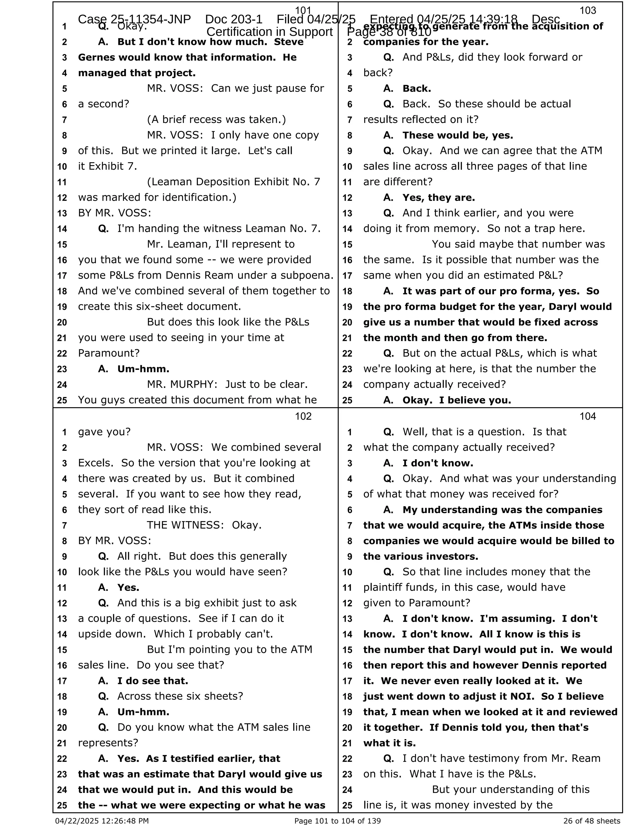 04/22/2025 12:26:48 PM Page 101 to 104 of 139 26 of 48 sheets
101
Okay.
1 Q.
But I don't know how much. Steve
2 A.
Gernes would know that information. He
3
managed that project.
4
MR. VOSS: Can we just pause for
5
a second?
6
(A brief recess was taken.)
7
MR. VOSS: I only have one copy
8
of this. But we printed it large. Let's call
9
it Exhibit 7.
10
(Leaman Deposition Exhibit No. 7
11
was marked for identification.)
12
BY MR. VOSS:
13
I'm handing the witness Leaman No. 7.
14 Q.
Mr. Leaman, I'll represent to
15
you that we found some -- we were provided
16
some P&Ls from Dennis Ream under a subpoena.
17
And we've combined several of them together to
18
create this six-sheet document.
19
But does this look like the P&Ls
20
you were used to seeing in your time at
21
Paramount?
22
Um-hmm.
23 A.
MR. MURPHY: Just to be clear.
24
You guys created this document from what he
25
102
gave you?
1
MR. VOSS: We combined several
2
Excels. So the version that you're looking at
3
there was created by us. But it combined
4
several. If you want to see how they read,
5
they sort of read like this.
6
THE WITNESS: Okay.
7
BY MR. VOSS:
8
All right. But does this generally
9 Q.
look like the P&Ls you would have seen?
10
Yes.
11 A.
And this is a big exhibit just to ask
12 Q.
a couple of questions. See if I can do it
13
upside down. Which I probably can't.
14
But I'm pointing you to the ATM
15
sales line. Do you see that?
16
I do see that.
17 A.
Across these six sheets?
18 Q.
Um-hmm.
19 A.
Do you know what the ATM sales line
20 Q.
represents?
21
Yes. As I testified earlier, that
22 A.
that was an estimate that Daryl would give us
23
that we would put in. And this would be
24
the -- what we were expecting or what he was
25
103
expecting to generate from the acquisition of
1
companies for the year.
2
And P&Ls, did they look forward or
3 Q.
back?
4
Back.
5 A.
Back. So these should be actual
6 Q.
results reflected on it?
7
These would be, yes.
8 A.
Okay. And we can agree that the ATM
9 Q.
sales line across all three pages of that line
10
are different?
11
Yes, they are.
12 A.
And I think earlier, and you were
13 Q.
doing it from memory. So not a trap here.
14
You said maybe that number was
15
the same. Is it possible that number was the
16
same when you did an estimated P&L?
17
It was part of our pro forma, yes. So
18 A.
the pro forma budget for the year, Daryl would
19
give us a number that would be fixed across
20
the month and then go from there.
21
But on the actual P&Ls, which is what
22 Q.
we're looking at here, is that the number the
23
company actually received?
24
Okay. I believe you.
25 A.
104
Well, that is a question. Is that
1 Q.
what the company actually received?
2
I don't know.
3 A.
Okay. And what was your understanding
4 Q.
of what that money was received for?
5
My understanding was the companies
6 A.
that we would acquire, the ATMs inside those
7
companies we would acquire would be billed to
8
the various investors.
9
So that line includes money that the
10 Q.
plaintiff funds, in this case, would have
11
given to Paramount?
12
I don't know. I'm assuming. I don't
13 A.
know. I don't know. All I know is this is
14
the number that Daryl would put in. We would
15
then report this and however Dennis reported
16
it. We never even really looked at it. We
17
just went down to adjust it NOI. So I believe
18
that, I mean when we looked at it and reviewed
19
it together. If Dennis told you, then that's
20
what it is.
21
I don't have testimony from Mr. Ream
22 Q.
on this. What I have is the P&Ls.
23
But your understanding of this
24
line is, it was money invested by the
25
Case 25-11354-JNP Doc 203-1 Filed 04/25/25 Entered 04/25/25 14:39:18 Desc
Certification in Support Page 38 of 810
 