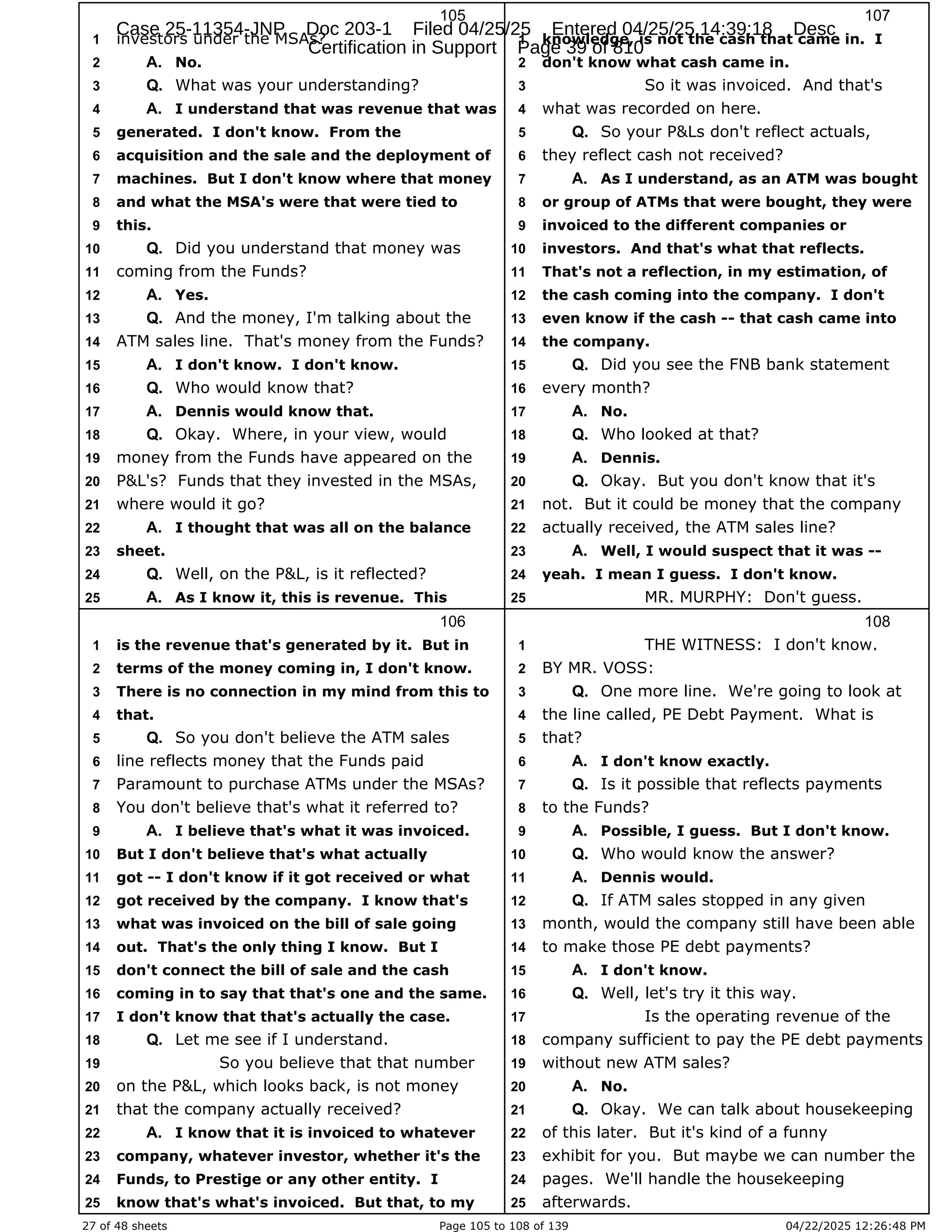 27 of 48 sheets Page 105 to 108 of 139 04/22/2025 12:26:48 PM
105
investors under the MSAs?
1
No.
2 A.
What was your understanding?
3 Q.
I understand that was revenue that was
4 A.
generated. I don't know. From the
5
acquisition and the sale and the deployment of
6
machines. But I don't know where that money
7
and what the MSA's were that were tied to
8
this.
9
Did you understand that money was
10 Q.
coming from the Funds?
11
Yes.
12 A.
And the money, I'm talking about the
13 Q.
ATM sales line. That's money from the Funds?
14
I don't know. I don't know.
15 A.
Who would know that?
16 Q.
Dennis would know that.
17 A.
Okay. Where, in your view, would
18 Q.
money from the Funds have appeared on the
19
P&L's? Funds that they invested in the MSAs,
20
where would it go?
21
I thought that was all on the balance
22 A.
sheet.
23
Well, on the P&L, is it reflected?
24 Q.
As I know it, this is revenue. This
25 A.
106
is the revenue that's generated by it. But in
1
terms of the money coming in, I don't know.
2
There is no connection in my mind from this to
3
that.
4
So you don't believe the ATM sales
5 Q.
line reflects money that the Funds paid
6
Paramount to purchase ATMs under the MSAs?
7
You don't believe that's what it referred to?
8
I believe that's what it was invoiced.
9 A.
But I don't believe that's what actually
10
got -- I don't know if it got received or what
11
got received by the company. I know that's
12
what was invoiced on the bill of sale going
13
out. That's the only thing I know. But I
14
don't connect the bill of sale and the cash
15
coming in to say that that's one and the same.
16
I don't know that that's actually the case.
17
Let me see if I understand.
18 Q.
So you believe that that number
19
on the P&L, which looks back, is not money
20
that the company actually received?
21
I know that it is invoiced to whatever
22 A.
company, whatever investor, whether it's the
23
Funds, to Prestige or any other entity. I
24
know that's what's invoiced. But that, to my
25
107
knowledge, is not the cash that came in. I
1
don't know what cash came in.
2
So it was invoiced. And that's
3
what was recorded on here.
4
So your P&Ls don't reflect actuals,
5 Q.
they reflect cash not received?
6
As I understand, as an ATM was bought
7 A.
or group of ATMs that were bought, they were
8
invoiced to the different companies or
9
investors. And that's what that reflects.
10
That's not a reflection, in my estimation, of
11
the cash coming into the company. I don't
12
even know if the cash -- that cash came into
13
the company.
14
Did you see the FNB bank statement
15 Q.
every month?
16
No.
17 A.
Who looked at that?
18 Q.
Dennis.
19 A.
Okay. But you don't know that it's
20 Q.
not. But it could be money that the company
21
actually received, the ATM sales line?
22
Well, I would suspect that it was --
23 A.
yeah. I mean I guess. I don't know.
24
MR. MURPHY: Don't guess.
25
108
THE WITNESS: I don't know.
1
BY MR. VOSS:
2
One more line. We're going to look at
3 Q.
the line called, PE Debt Payment. What is
4
that?
5
I don't know exactly.
6 A.
Is it possible that reflects payments
7 Q.
to the Funds?
8
Possible, I guess. But I don't know.
9 A.
Who would know the answer?
10 Q.
Dennis would.
11 A.
If ATM sales stopped in any given
12 Q.
month, would the company still have been able
13
to make those PE debt payments?
14
I don't know.
15 A.
Well, let's try it this way.
16 Q.
Is the operating revenue of the
17
company sufficient to pay the PE debt payments
18
without new ATM sales?
19
No.
20 A.
Okay. We can talk about housekeeping
21 Q.
of this later. But it's kind of a funny
22
exhibit for you. But maybe we can number the
23
pages. We'll handle the housekeeping
24
afterwards.
25
Case 25-11354-JNP Doc 203-1 Filed 04/25/25 Entered 04/25/25 14:39:18 Desc
Certification in Support Page 39 of 810
 