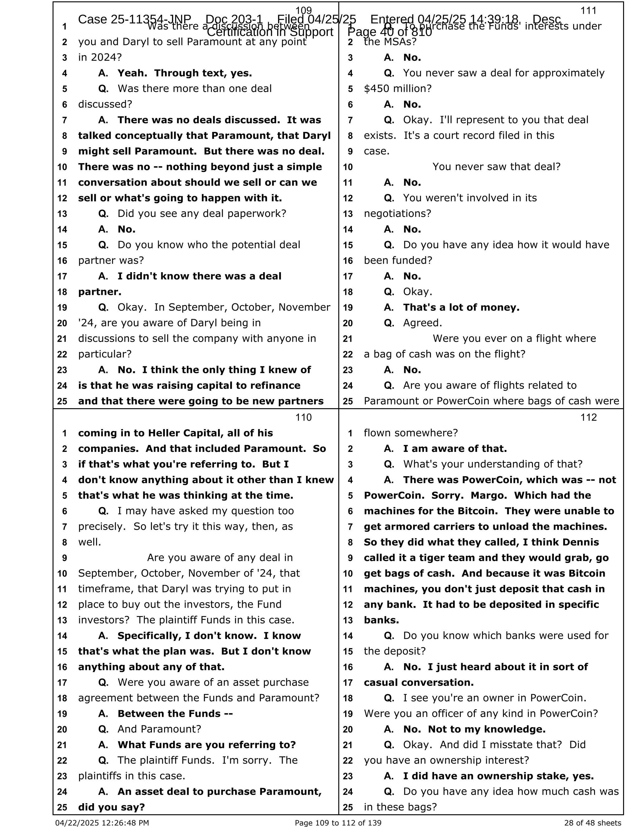 04/22/2025 12:26:48 PM Page 109 to 112 of 139 28 of 48 sheets
109
Was there a discussion between
1
you and Daryl to sell Paramount at any point
2
in 2024?
3
Yeah. Through text, yes.
4 A.
Was there more than one deal
5 Q.
discussed?
6
There was no deals discussed. It was
7 A.
talked conceptually that Paramount, that Daryl
8
might sell Paramount. But there was no deal.
9
There was no -- nothing beyond just a simple
10
conversation about should we sell or can we
11
sell or what's going to happen with it.
12
Did you see any deal paperwork?
13 Q.
No.
14 A.
Do you know who the potential deal
15 Q.
partner was?
16
I didn't know there was a deal
17 A.
partner.
18
Okay. In September, October, November
19 Q.
'24, are you aware of Daryl being in
20
discussions to sell the company with anyone in
21
particular?
22
No. I think the only thing I knew of
23 A.
is that he was raising capital to refinance
24
and that there were going to be new partners
25
110
coming in to Heller Capital, all of his
1
companies. And that included Paramount. So
2
if that's what you're referring to. But I
3
don't know anything about it other than I knew
4
that's what he was thinking at the time.
5
I may have asked my question too
6 Q.
precisely. So let's try it this way, then, as
7
well.
8
Are you aware of any deal in
9
September, October, November of '24, that
10
timeframe, that Daryl was trying to put in
11
place to buy out the investors, the Fund
12
investors? The plaintiff Funds in this case.
13
Specifically, I don't know. I know
14 A.
that's what the plan was. But I don't know
15
anything about any of that.
16
Were you aware of an asset purchase
17 Q.
agreement between the Funds and Paramount?
18
Between the Funds --
19 A.
And Paramount?
20 Q.
What Funds are you referring to?
21 A.
The plaintiff Funds. I'm sorry. The
22 Q.
plaintiffs in this case.
23
An asset deal to purchase Paramount,
24 A.
did you say?
25
111
To purchase the Funds' interests under
1 Q.
the MSAs?
2
No.
3 A.
You never saw a deal for approximately
4 Q.
$450 million?
5
No.
6 A.
Okay. I'll represent to you that deal
7 Q.
exists. It's a court record filed in this
8
case.
9
You never saw that deal?
10
No.
11 A.
You weren't involved in its
12 Q.
negotiations?
13
No.
14 A.
Do you have any idea how it would have
15 Q.
been funded?
16
No.
17 A.
Okay.
18 Q.
That's a lot of money.
19 A.
Agreed.
20 Q.
Were you ever on a flight where
21
a bag of cash was on the flight?
22
No.
23 A.
Are you aware of flights related to
24 Q.
Paramount or PowerCoin where bags of cash were
25
112
flown somewhere?
1
I am aware of that.
2 A.
What's your understanding of that?
3 Q.
There was PowerCoin, which was -- not
4 A.
PowerCoin. Sorry. Margo. Which had the
5
machines for the Bitcoin. They were unable to
6
get armored carriers to unload the machines.
7
So they did what they called, I think Dennis
8
called it a tiger team and they would grab, go
9
get bags of cash. And because it was Bitcoin
10
machines, you don't just deposit that cash in
11
any bank. It had to be deposited in specific
12
banks.
13
Do you know which banks were used for
14 Q.
the deposit?
15
No. I just heard about it in sort of
16 A.
casual conversation.
17
I see you're an owner in PowerCoin.
18 Q.
Were you an officer of any kind in PowerCoin?
19
No. Not to my knowledge.
20 A.
Okay. And did I misstate that? Did
21 Q.
you have an ownership interest?
22
I did have an ownership stake, yes.
23 A.
Do you have any idea how much cash was
24 Q.
in these bags?
25
Case 25-11354-JNP Doc 203-1 Filed 04/25/25 Entered 04/25/25 14:39:18 Desc
Certification in Support Page 40 of 810
 