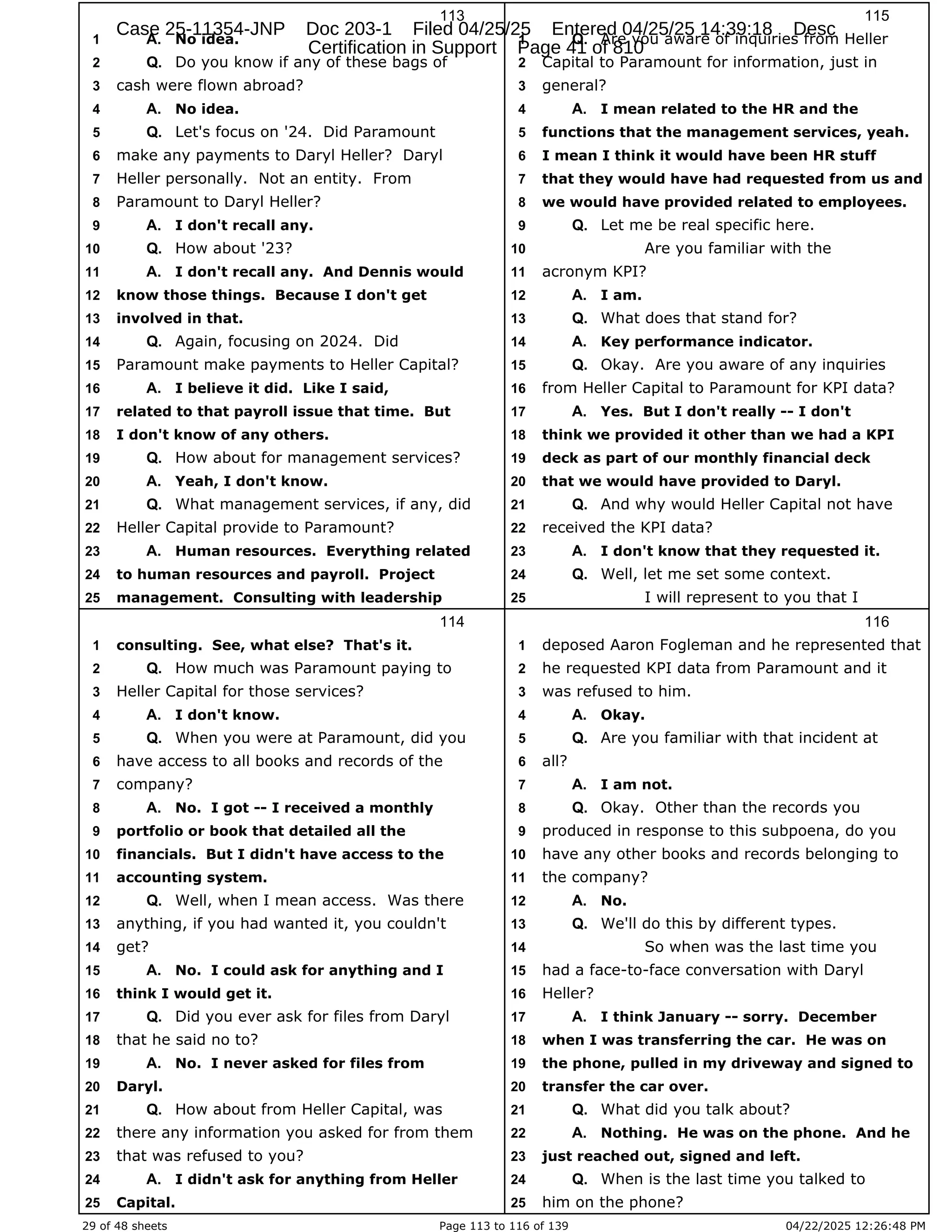 29 of 48 sheets Page 113 to 116 of 139 04/22/2025 12:26:48 PM
113
No idea.
1 A.
Do you know if any of these bags of
2 Q.
cash were flown abroad?
3
No idea.
4 A.
Let's focus on '24. Did Paramount
5 Q.
make any payments to Daryl Heller? Daryl
6
Heller personally. Not an entity. From
7
Paramount to Daryl Heller?
8
I don't recall any.
9 A.
How about '23?
10 Q.
I don't recall any. And Dennis would
11 A.
know those things. Because I don't get
12
involved in that.
13
Again, focusing on 2024. Did
14 Q.
Paramount make payments to Heller Capital?
15
I believe it did. Like I said,
16 A.
related to that payroll issue that time. But
17
I don't know of any others.
18
How about for management services?
19 Q.
Yeah, I don't know.
20 A.
What management services, if any, did
21 Q.
Heller Capital provide to Paramount?
22
Human resources. Everything related
23 A.
to human resources and payroll. Project
24
management. Consulting with leadership
25
114
consulting. See, what else? That's it.
1
How much was Paramount paying to
2 Q.
Heller Capital for those services?
3
I don't know.
4 A.
When you were at Paramount, did you
5 Q.
have access to all books and records of the
6
company?
7
No. I got -- I received a monthly
8 A.
portfolio or book that detailed all the
9
financials. But I didn't have access to the
10
accounting system.
11
Well, when I mean access. Was there
12 Q.
anything, if you had wanted it, you couldn't
13
get?
14
No. I could ask for anything and I
15 A.
think I would get it.
16
Did you ever ask for files from Daryl
17 Q.
that he said no to?
18
No. I never asked for files from
19 A.
Daryl.
20
How about from Heller Capital, was
21 Q.
there any information you asked for from them
22
that was refused to you?
23
I didn't ask for anything from Heller
24 A.
Capital.
25
115
Are you aware of inquiries from Heller
1 Q.
Capital to Paramount for information, just in
2
general?
3
I mean related to the HR and the
4 A.
functions that the management services, yeah.
5
I mean I think it would have been HR stuff
6
that they would have had requested from us and
7
we would have provided related to employees.
8
Let me be real specific here.
9 Q.
Are you familiar with the
10
acronym KPI?
11
I am.
12 A.
What does that stand for?
13 Q.
Key performance indicator.
14 A.
Okay. Are you aware of any inquiries
15 Q.
from Heller Capital to Paramount for KPI data?
16
Yes. But I don't really -- I don't
17 A.
think we provided it other than we had a KPI
18
deck as part of our monthly financial deck
19
that we would have provided to Daryl.
20
And why would Heller Capital not have
21 Q.
received the KPI data?
22
I don't know that they requested it.
23 A.
Well, let me set some context.
24 Q.
I will represent to you that I
25
116
deposed Aaron Fogleman and he represented that
1
he requested KPI data from Paramount and it
2
was refused to him.
3
Okay.
4 A.
Are you familiar with that incident at
5 Q.
all?
6
I am not.
7 A.
Okay. Other than the records you
8 Q.
produced in response to this subpoena, do you
9
have any other books and records belonging to
10
the company?
11
No.
12 A.
We'll do this by different types.
13 Q.
So when was the last time you
14
had a face-to-face conversation with Daryl
15
Heller?
16
I think January -- sorry. December
17 A.
when I was transferring the car. He was on
18
the phone, pulled in my driveway and signed to
19
transfer the car over.
20
What did you talk about?
21 Q.
Nothing. He was on the phone. And he
22 A.
just reached out, signed and left.
23
When is the last time you talked to
24 Q.
him on the phone?
25
Case 25-11354-JNP Doc 203-1 Filed 04/25/25 Entered 04/25/25 14:39:18 Desc
Certification in Support Page 41 of 810
 
