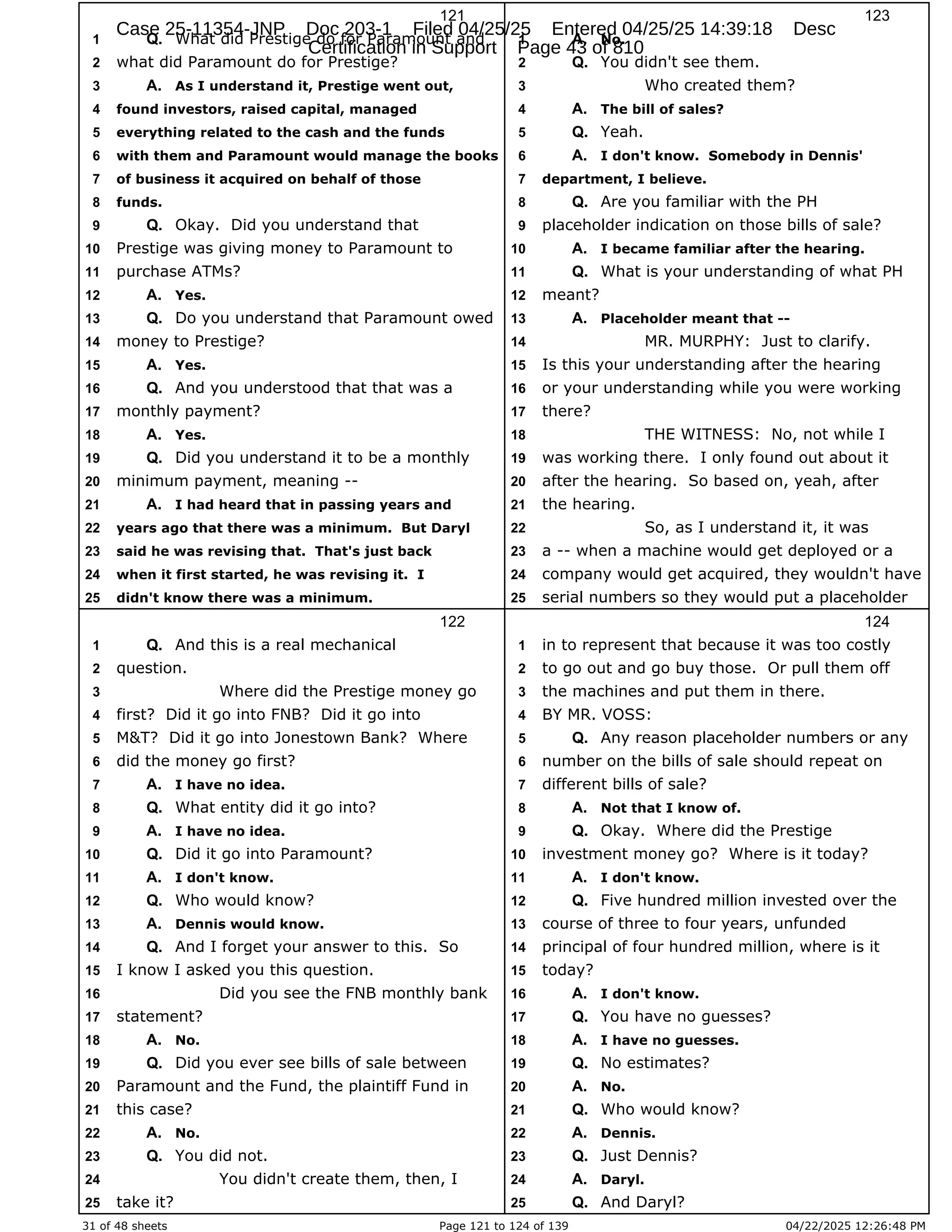 31 of 48 sheets Page 121 to 124 of 139 04/22/2025 12:26:48 PM
121
What did Prestige do for Paramount and
1 Q.
what did Paramount do for Prestige?
2
As I understand it, Prestige went out,
3 A.
found investors, raised capital, managed
4
everything related to the cash and the funds
5
with them and Paramount would manage the books
6
of business it acquired on behalf of those
7
funds.
8
Okay. Did you understand that
9 Q.
Prestige was giving money to Paramount to
10
purchase ATMs?
11
Yes.
12 A.
Do you understand that Paramount owed
13 Q.
money to Prestige?
14
Yes.
15 A.
And you understood that that was a
16 Q.
monthly payment?
17
Yes.
18 A.
Did you understand it to be a monthly
19 Q.
minimum payment, meaning --
20
I had heard that in passing years and
21 A.
years ago that there was a minimum. But Daryl
22
said he was revising that. That's just back
23
when it first started, he was revising it. I
24
didn't know there was a minimum.
25
122
And this is a real mechanical
1 Q.
question.
2
Where did the Prestige money go
3
first? Did it go into FNB? Did it go into
4
M&T? Did it go into Jonestown Bank? Where
5
did the money go first?
6
I have no idea.
7 A.
What entity did it go into?
8 Q.
I have no idea.
9 A.
Did it go into Paramount?
10 Q.
I don't know.
11 A.
Who would know?
12 Q.
Dennis would know.
13 A.
And I forget your answer to this. So
14 Q.
I know I asked you this question.
15
Did you see the FNB monthly bank
16
statement?
17
No.
18 A.
Did you ever see bills of sale between
19 Q.
Paramount and the Fund, the plaintiff Fund in
20
this case?
21
No.
22 A.
You did not.
23 Q.
You didn't create them, then, I
24
take it?
25
123
No.
1 A.
You didn't see them.
2 Q.
Who created them?
3
The bill of sales?
4 A.
Yeah.
5 Q.
I don't know. Somebody in Dennis'
6 A.
department, I believe.
7
Are you familiar with the PH
8 Q.
placeholder indication on those bills of sale?
9
I became familiar after the hearing.
10 A.
What is your understanding of what PH
11 Q.
meant?
12
Placeholder meant that --
13 A.
MR. MURPHY: Just to clarify.
14
Is this your understanding after the hearing
15
or your understanding while you were working
16
there?
17
THE WITNESS: No, not while I
18
was working there. I only found out about it
19
after the hearing. So based on, yeah, after
20
the hearing.
21
So, as I understand it, it was
22
a -- when a machine would get deployed or a
23
company would get acquired, they wouldn't have
24
serial numbers so they would put a placeholder
25
124
in to represent that because it was too costly
1
to go out and go buy those. Or pull them off
2
the machines and put them in there.
3
BY MR. VOSS:
4
Any reason placeholder numbers or any
5 Q.
number on the bills of sale should repeat on
6
different bills of sale?
7
Not that I know of.
8 A.
Okay. Where did the Prestige
9 Q.
investment money go? Where is it today?
10
I don't know.
11 A.
Five hundred million invested over the
12 Q.
course of three to four years, unfunded
13
principal of four hundred million, where is it
14
today?
15
I don't know.
16 A.
You have no guesses?
17 Q.
I have no guesses.
18 A.
No estimates?
19 Q.
No.
20 A.
Who would know?
21 Q.
Dennis.
22 A.
Just Dennis?
23 Q.
Daryl.
24 A.
And Daryl?
25 Q.
Case 25-11354-JNP Doc 203-1 Filed 04/25/25 Entered 04/25/25 14:39:18 Desc
Certification in Support Page 43 of 810
 