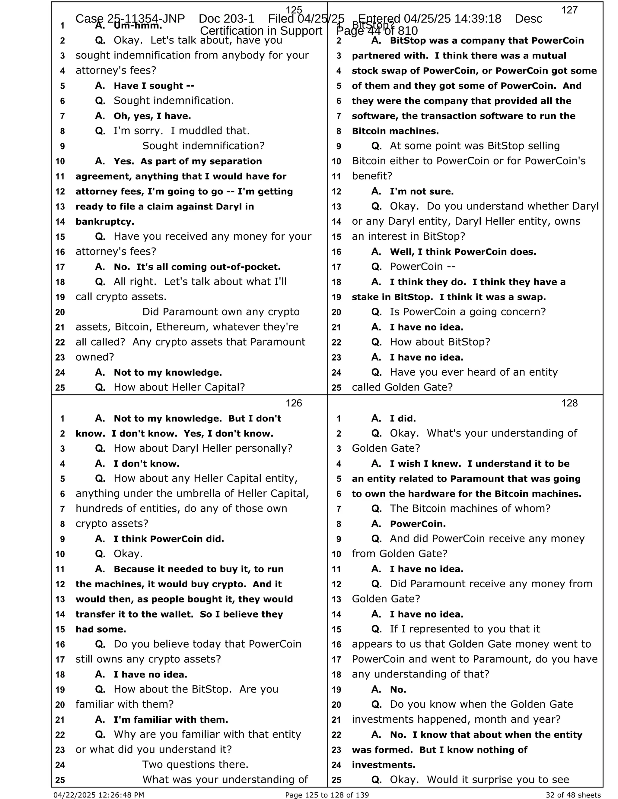04/22/2025 12:26:48 PM Page 125 to 128 of 139 32 of 48 sheets
125
Um-hmm.
1 A.
Okay. Let's talk about, have you
2 Q.
sought indemnification from anybody for your
3
attorney's fees?
4
Have I sought --
5 A.
Sought indemnification.
6 Q.
Oh, yes, I have.
7 A.
I'm sorry. I muddled that.
8 Q.
Sought indemnification?
9
Yes. As part of my separation
10 A.
agreement, anything that I would have for
11
attorney fees, I'm going to go -- I'm getting
12
ready to file a claim against Daryl in
13
bankruptcy.
14
Have you received any money for your
15 Q.
attorney's fees?
16
No. It's all coming out-of-pocket.
17 A.
All right. Let's talk about what I'll
18 Q.
call crypto assets.
19
Did Paramount own any crypto
20
assets, Bitcoin, Ethereum, whatever they're
21
all called? Any crypto assets that Paramount
22
owned?
23
Not to my knowledge.
24 A.
How about Heller Capital?
25 Q.
126
Not to my knowledge. But I don't
1 A.
know. I don't know. Yes, I don't know.
2
How about Daryl Heller personally?
3 Q.
I don't know.
4 A.
How about any Heller Capital entity,
5 Q.
anything under the umbrella of Heller Capital,
6
hundreds of entities, do any of those own
7
crypto assets?
8
I think PowerCoin did.
9 A.
Okay.
10 Q.
Because it needed to buy it, to run
11 A.
the machines, it would buy crypto. And it
12
would then, as people bought it, they would
13
transfer it to the wallet. So I believe they
14
had some.
15
Do you believe today that PowerCoin
16 Q.
still owns any crypto assets?
17
I have no idea.
18 A.
How about the BitStop. Are you
19 Q.
familiar with them?
20
I'm familiar with them.
21 A.
Why are you familiar with that entity
22 Q.
or what did you understand it?
23
Two questions there.
24
What was your understanding of
25
127
BitStop?
1
BitStop was a company that PowerCoin
2 A.
partnered with. I think there was a mutual
3
stock swap of PowerCoin, or PowerCoin got some
4
of them and they got some of PowerCoin. And
5
they were the company that provided all the
6
software, the transaction software to run the
7
Bitcoin machines.
8
At some point was BitStop selling
9 Q.
Bitcoin either to PowerCoin or for PowerCoin's
10
benefit?
11
I'm not sure.
12 A.
Okay. Do you understand whether Daryl
13 Q.
or any Daryl entity, Daryl Heller entity, owns
14
an interest in BitStop?
15
Well, I think PowerCoin does.
16 A.
PowerCoin --
17 Q.
I think they do. I think they have a
18 A.
stake in BitStop. I think it was a swap.
19
Is PowerCoin a going concern?
20 Q.
I have no idea.
21 A.
How about BitStop?
22 Q.
I have no idea.
23 A.
Have you ever heard of an entity
24 Q.
called Golden Gate?
25
128
I did.
1 A.
Okay. What's your understanding of
2 Q.
Golden Gate?
3
I wish I knew. I understand it to be
4 A.
an entity related to Paramount that was going
5
to own the hardware for the Bitcoin machines.
6
The Bitcoin machines of whom?
7 Q.
PowerCoin.
8 A.
And did PowerCoin receive any money
9 Q.
from Golden Gate?
10
I have no idea.
11 A.
Did Paramount receive any money from
12 Q.
Golden Gate?
13
I have no idea.
14 A.
If I represented to you that it
15 Q.
appears to us that Golden Gate money went to
16
PowerCoin and went to Paramount, do you have
17
any understanding of that?
18
No.
19 A.
Do you know when the Golden Gate
20 Q.
investments happened, month and year?
21
No. I know that about when the entity
22 A.
was formed. But I know nothing of
23
investments.
24
Okay. Would it surprise you to see
25 Q.
Case 25-11354-JNP Doc 203-1 Filed 04/25/25 Entered 04/25/25 14:39:18 Desc
Certification in Support Page 44 of 810
 