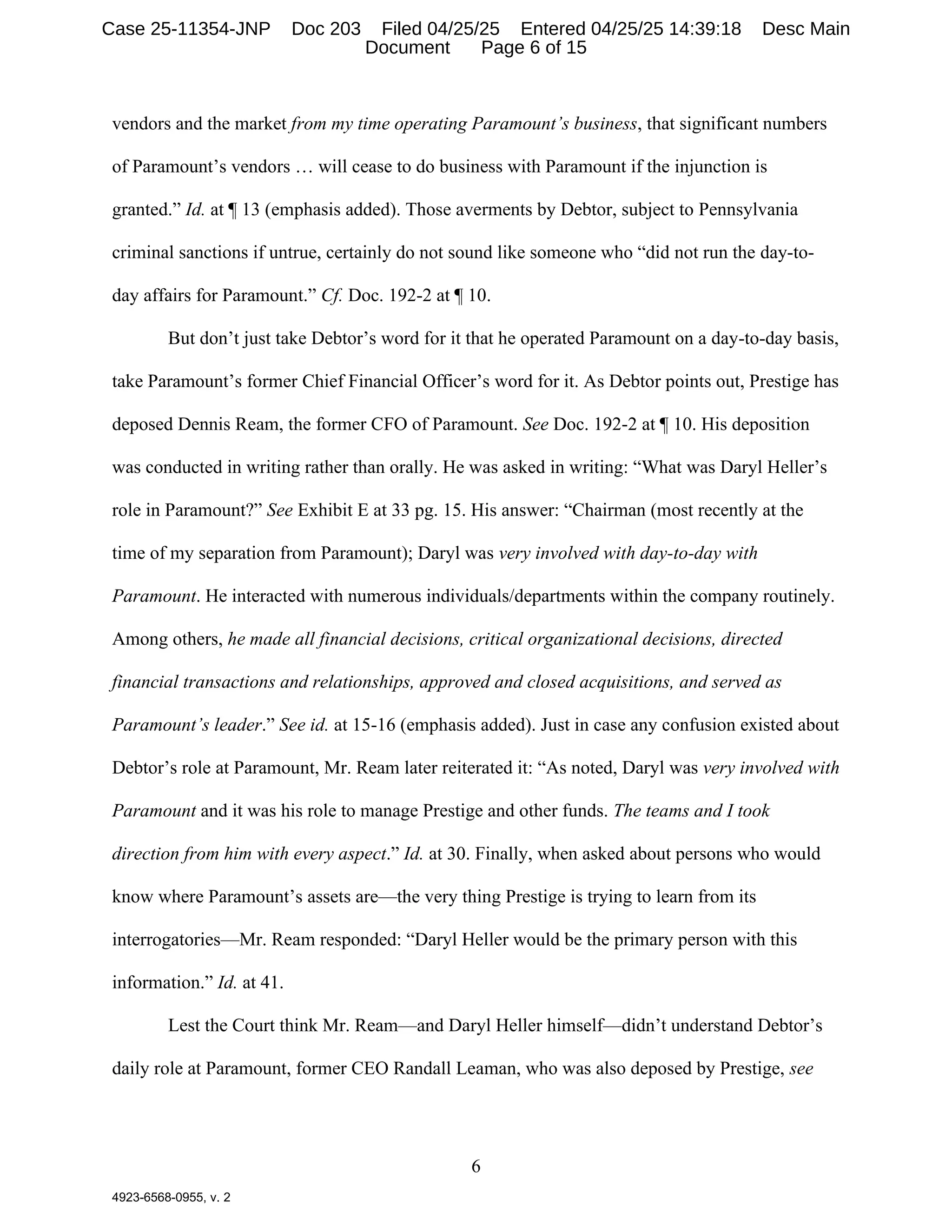6
4923-6568-0955, v. 2
vendors and the market from my time operating Paramount’s business, that significant numbers
of Paramount’s vendors … will cease to do business with Paramount if the injunction is
granted.” Id. at ¶ 13 (emphasis added). Those averments by Debtor, subject to Pennsylvania
criminal sanctions if untrue, certainly do not sound like someone who “did not run the day-to-
day affairs for Paramount.” Cf. Doc. 192-2 at ¶ 10.
But don’t just take Debtor’s word for it that he operated Paramount on a day-to-day basis,
take Paramount’s former Chief Financial Officer’s word for it. As Debtor points out, Prestige has
deposed Dennis Ream, the former CFO of Paramount. See Doc. 192-2 at ¶ 10. His deposition
was conducted in writing rather than orally. He was asked in writing: “What was Daryl Heller’s
role in Paramount?” See Exhibit E at 33 pg. 15. His answer: “Chairman (most recently at the
time of my separation from Paramount); Daryl was very involved with day-to-day with
Paramount. He interacted with numerous individuals/departments within the company routinely.
Among others, he made all financial decisions, critical organizational decisions, directed
financial transactions and relationships, approved and closed acquisitions, and served as
Paramount’s leader.” See id. at 15-16 (emphasis added). Just in case any confusion existed about
Debtor’s role at Paramount, Mr. Ream later reiterated it: “As noted, Daryl was very involved with
Paramount and it was his role to manage Prestige and other funds. The teams and I took
direction from him with every aspect.” Id. at 30. Finally, when asked about persons who would
know where Paramount’s assets are—the very thing Prestige is trying to learn from its
interrogatories—Mr. Ream responded: “Daryl Heller would be the primary person with this
information.” Id. at 41.
Lest the Court think Mr. Ream—and Daryl Heller himself—didn’t understand Debtor’s
daily role at Paramount, former CEO Randall Leaman, who was also deposed by Prestige, see
Case 25-11354-JNP Doc 203 Filed 04/25/25 Entered 04/25/25 14:39:18 Desc Main
Document Page 6 of 15
 