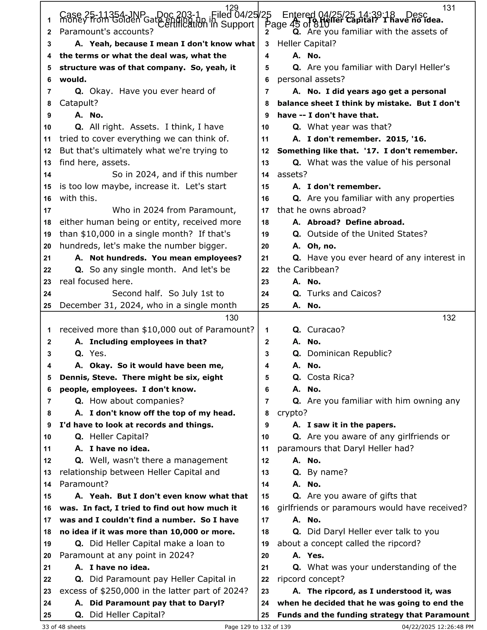 33 of 48 sheets Page 129 to 132 of 139 04/22/2025 12:26:48 PM
129
money from Golden Gate ending up in
1
Paramount's accounts?
2
Yeah, because I mean I don't know what
3 A.
the terms or what the deal was, what the
4
structure was of that company. So, yeah, it
5
would.
6
Okay. Have you ever heard of
7 Q.
Catapult?
8
No.
9 A.
All right. Assets. I think, I have
10 Q.
tried to cover everything we can think of.
11
But that's ultimately what we're trying to
12
find here, assets.
13
So in 2024, and if this number
14
is too low maybe, increase it. Let's start
15
with this.
16
Who in 2024 from Paramount,
17
either human being or entity, received more
18
than $10,000 in a single month? If that's
19
hundreds, let's make the number bigger.
20
Not hundreds. You mean employees?
21 A.
So any single month. And let's be
22 Q.
real focused here.
23
Second half. So July 1st to
24
December 31, 2024, who in a single month
25
130
received more than $10,000 out of Paramount?
1
Including employees in that?
2 A.
Yes.
3 Q.
Okay. So it would have been me,
4 A.
Dennis, Steve. There might be six, eight
5
people, employees. I don't know.
6
How about companies?
7 Q.
I don't know off the top of my head.
8 A.
I'd have to look at records and things.
9
Heller Capital?
10 Q.
I have no idea.
11 A.
Well, wasn't there a management
12 Q.
relationship between Heller Capital and
13
Paramount?
14
Yeah. But I don't even know what that
15 A.
was. In fact, I tried to find out how much it
16
was and I couldn't find a number. So I have
17
no idea if it was more than 10,000 or more.
18
Did Heller Capital make a loan to
19 Q.
Paramount at any point in 2024?
20
I have no idea.
21 A.
Did Paramount pay Heller Capital in
22 Q.
excess of $250,000 in the latter part of 2024?
23
Did Paramount pay that to Daryl?
24 A.
Did Heller Capital?
25 Q.
131
To Heller Capital? I have no idea.
1 A.
Are you familiar with the assets of
2 Q.
Heller Capital?
3
No.
4 A.
Are you familiar with Daryl Heller's
5 Q.
personal assets?
6
No. I did years ago get a personal
7 A.
balance sheet I think by mistake. But I don't
8
have -- I don't have that.
9
What year was that?
10 Q.
I don't remember. 2015, '16.
11 A.
Something like that. '17. I don't remember.
12
What was the value of his personal
13 Q.
assets?
14
I don't remember.
15 A.
Are you familiar with any properties
16 Q.
that he owns abroad?
17
Abroad? Define abroad.
18 A.
Outside of the United States?
19 Q.
Oh, no.
20 A.
Have you ever heard of any interest in
21 Q.
the Caribbean?
22
No.
23 A.
Turks and Caicos?
24 Q.
No.
25 A.
132
Curacao?
1 Q.
No.
2 A.
Dominican Republic?
3 Q.
No.
4 A.
Costa Rica?
5 Q.
No.
6 A.
Are you familiar with him owning any
7 Q.
crypto?
8
I saw it in the papers.
9 A.
Are you aware of any girlfriends or
10 Q.
paramours that Daryl Heller had?
11
No.
12 A.
By name?
13 Q.
No.
14 A.
Are you aware of gifts that
15 Q.
girlfriends or paramours would have received?
16
No.
17 A.
Did Daryl Heller ever talk to you
18 Q.
about a concept called the ripcord?
19
Yes.
20 A.
What was your understanding of the
21 Q.
ripcord concept?
22
The ripcord, as I understood it, was
23 A.
when he decided that he was going to end the
24
Funds and the funding strategy that Paramount
25
Case 25-11354-JNP Doc 203-1 Filed 04/25/25 Entered 04/25/25 14:39:18 Desc
Certification in Support Page 45 of 810
 