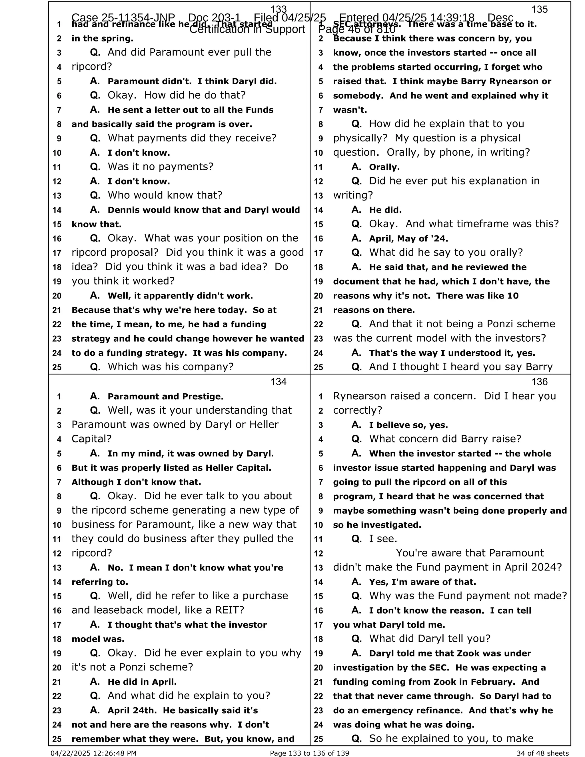04/22/2025 12:26:48 PM Page 133 to 136 of 139 34 of 48 sheets
133
had and refinance like he did. That started
1
in the spring.
2
And did Paramount ever pull the
3 Q.
ripcord?
4
Paramount didn't. I think Daryl did.
5 A.
Okay. How did he do that?
6 Q.
He sent a letter out to all the Funds
7 A.
and basically said the program is over.
8
What payments did they receive?
9 Q.
I don't know.
10 A.
Was it no payments?
11 Q.
I don't know.
12 A.
Who would know that?
13 Q.
Dennis would know that and Daryl would
14 A.
know that.
15
Okay. What was your position on the
16 Q.
ripcord proposal? Did you think it was a good
17
idea? Did you think it was a bad idea? Do
18
you think it worked?
19
Well, it apparently didn't work.
20 A.
Because that's why we're here today. So at
21
the time, I mean, to me, he had a funding
22
strategy and he could change however he wanted
23
to do a funding strategy. It was his company.
24
Which was his company?
25 Q.
134
Paramount and Prestige.
1 A.
Well, was it your understanding that
2 Q.
Paramount was owned by Daryl or Heller
3
Capital?
4
In my mind, it was owned by Daryl.
5 A.
But it was properly listed as Heller Capital.
6
Although I don't know that.
7
Okay. Did he ever talk to you about
8 Q.
the ripcord scheme generating a new type of
9
business for Paramount, like a new way that
10
they could do business after they pulled the
11
ripcord?
12
No. I mean I don't know what you're
13 A.
referring to.
14
Well, did he refer to like a purchase
15 Q.
and leaseback model, like a REIT?
16
I thought that's what the investor
17 A.
model was.
18
Okay. Did he ever explain to you why
19 Q.
it's not a Ponzi scheme?
20
He did in April.
21 A.
And what did he explain to you?
22 Q.
April 24th. He basically said it's
23 A.
not and here are the reasons why. I don't
24
remember what they were. But, you know, and
25
135
SEC attorneys. There was a time base to it.
1
Because I think there was concern by, you
2
know, once the investors started -- once all
3
the problems started occurring, I forget who
4
raised that. I think maybe Barry Rynearson or
5
somebody. And he went and explained why it
6
wasn't.
7
How did he explain that to you
8 Q.
physically? My question is a physical
9
question. Orally, by phone, in writing?
10
Orally.
11 A.
Did he ever put his explanation in
12 Q.
writing?
13
He did.
14 A.
Okay. And what timeframe was this?
15 Q.
April, May of '24.
16 A.
What did he say to you orally?
17 Q.
He said that, and he reviewed the
18 A.
document that he had, which I don't have, the
19
reasons why it's not. There was like 10
20
reasons on there.
21
And that it not being a Ponzi scheme
22 Q.
was the current model with the investors?
23
That's the way I understood it, yes.
24 A.
And I thought I heard you say Barry
25 Q.
136
Rynearson raised a concern. Did I hear you
1
correctly?
2
I believe so, yes.
3 A.
What concern did Barry raise?
4 Q.
When the investor started -- the whole
5 A.
investor issue started happening and Daryl was
6
going to pull the ripcord on all of this
7
program, I heard that he was concerned that
8
maybe something wasn't being done properly and
9
so he investigated.
10
I see.
11 Q.
You're aware that Paramount
12
didn't make the Fund payment in April 2024?
13
Yes, I'm aware of that.
14 A.
Why was the Fund payment not made?
15 Q.
I don't know the reason. I can tell
16 A.
you what Daryl told me.
17
What did Daryl tell you?
18 Q.
Daryl told me that Zook was under
19 A.
investigation by the SEC. He was expecting a
20
funding coming from Zook in February. And
21
that that never came through. So Daryl had to
22
do an emergency refinance. And that's why he
23
was doing what he was doing.
24
So he explained to you, to make
25 Q.
Case 25-11354-JNP Doc 203-1 Filed 04/25/25 Entered 04/25/25 14:39:18 Desc
Certification in Support Page 46 of 810
 