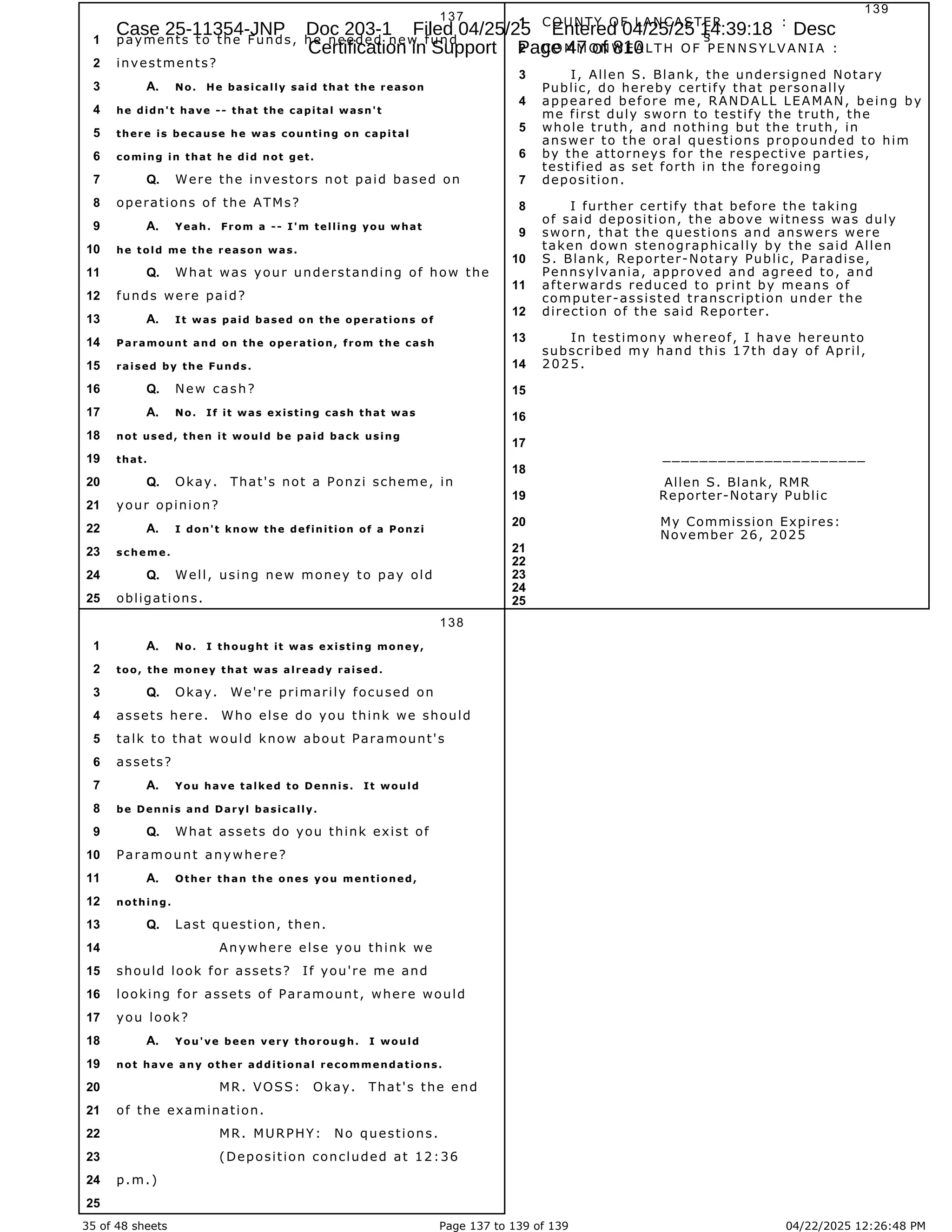 35 of 48 sheets Page 137 to 139 of 139 04/22/2025 12:26:48 PM
137
payments to the Funds, he needed new fund
1
investments?
2
No. He basically said that the reason
3 A.
he didn't have -- that the capital wasn't
4
there is because he was counting on capital
5
coming in that he did not get.
6
Were the investors not paid based on
7 Q.
operations of the ATMs?
8
Yeah. From a -- I'm telling you what
9 A.
he told me the reason was.
10
What was your understanding of how the
11 Q.
funds were paid?
12
It was paid based on the operations of
13 A.
Paramount and on the operation, from the cash
14
raised by the Funds.
15
New cash?
16 Q.
No. If it was existing cash that was
17 A.
not used, then it would be paid back using
18
that.
19
Okay. That's not a Ponzi scheme, in
20 Q.
your opinion?
21
I don't know the definition of a Ponzi
22 A.
scheme.
23
Well, using new money to pay old
24 Q.
obligations.
25
138
No. I thought it was existing money,
1 A.
too, the money that was already raised.
2
Okay. We're primarily focused on
3 Q.
assets here. Who else do you think we should
4
talk to that would know about Paramount's
5
assets?
6
You have talked to Dennis. It would
7 A.
be Dennis and Daryl basically.
8
What assets do you think exist of
9 Q.
Paramount anywhere?
10
Other than the ones you mentioned,
11 A.
nothing.
12
Last question, then.
13 Q.
Anywhere else you think we
14
should look for assets? If you're me and
15
looking for assets of Paramount, where would
16
you look?
17
You've been very thorough. I would
18 A.
not have any other additional recommendations.
19
MR. VOSS: Okay. That's the end
20
of the examination.
21
MR. MURPHY: No questions.
22
(Deposition concluded at 12:36
23
p.m.)
24
25
139
COUNTY OF LANCASTER :
1
§
COMMONWEALTH OF PENNSYLVANIA :
2
I, Allen S. Blank, the undersigned Notary
3
Public, do hereby certify that personally
appeared before me, RANDALL LEAMAN, being by
4
me first duly sworn to testify the truth, the
whole truth, and nothing but the truth, in
5
answer to the oral questions propounded to him
by the attorneys for the respective parties,
6
testified as set forth in the foregoing
deposition.
7
I further certify that before the taking
8
of said deposition, the above witness was duly
sworn, that the questions and answers were
9
taken down stenographically by the said Allen
S. Blank, Reporter-Notary Public, Paradise,
10
Pennsylvania, approved and agreed to, and
afterwards reduced to print by means of
11
computer-assisted transcription under the
direction of the said Reporter.
12
In testimony whereof, I have hereunto
13
subscribed my hand this 17th day of April,
2025.
14
15
16
17
______________________
18
Allen S. Blank, RMR
Reporter-Notary Public
19
My Commission Expires:
20
November 26, 2025
21
22
23
24
25
Case 25-11354-JNP Doc 203-1 Filed 04/25/25 Entered 04/25/25 14:39:18 Desc
Certification in Support Page 47 of 810
 