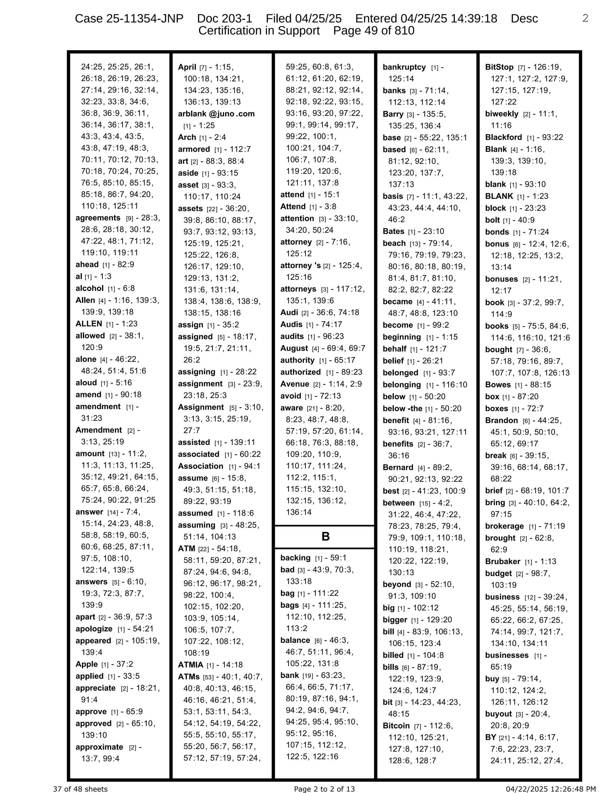 37 of 48 sheets Page 2 to 2 of 13 04/22/2025 12:26:48 PM
24:25, 25:25, 26:1,
26:18, 26:19, 26:23,
27:14, 29:16, 32:14,
32:23, 33:8, 34:6,
36:8, 36:9, 36:11,
36:14, 36:17, 38:1,
43:3, 43:4, 43:5,
43:8, 47:19, 48:3,
70:11, 70:12, 70:13,
70:18, 70:24, 70:25,
76:5, 85:10, 85:15,
85:18, 86:7, 94:20,
110:18, 125:11
agreements [9] - 28:3,
28:6, 28:18, 30:12,
47:22, 48:1, 71:12,
119:10, 119:11
ahead [1] - 82:9
al [1] - 1:3
alcohol [1] - 6:8
Allen [4] - 1:16, 139:3,
139:9, 139:18
ALLEN [1] - 1:23
allowed [2] - 38:1,
120:9
alone [4] - 46:22,
48:24, 51:4, 51:6
aloud [1] - 5:16
amend [1] - 90:18
amendment [1] -
31:23
Amendment [2] -
3:13, 25:19
amount [13] - 11:2,
11:3, 11:13, 11:25,
35:12, 49:21, 64:15,
65:7, 65:8, 66:24,
75:24, 90:22, 91:25
answer [14] - 7:4,
15:14, 24:23, 48:8,
58:8, 58:19, 60:5,
60:6, 68:25, 87:11,
97:5, 108:10,
122:14, 139:5
answers [5] - 6:10,
19:3, 72:3, 87:7,
139:9
apart [2] - 36:9, 57:3
apologize [1] - 54:21
appeared [2] - 105:19,
139:4
Apple [1] - 37:2
applied [1] - 33:5
appreciate [2] - 18:21,
91:4
approve [1] - 65:9
approved [2] - 65:10,
139:10
approximate [2] -
13:7, 99:4
April [7] - 1:15,
100:18, 134:21,
134:23, 135:16,
136:13, 139:13
arblank @juno .com
[1] - 1:25
Arch [1] - 2:4
armored [1] - 112:7
art [2] - 88:3, 88:4
aside [1] - 93:15
asset [3] - 93:3,
110:17, 110:24
assets [22] - 36:20,
39:8, 86:10, 88:17,
93:7, 93:12, 93:13,
125:19, 125:21,
125:22, 126:8,
126:17, 129:10,
129:13, 131:2,
131:6, 131:14,
138:4, 138:6, 138:9,
138:15, 138:16
assign [1] - 35:2
assigned [5] - 18:17,
19:5, 21:7, 21:11,
26:2
assigning [1] - 28:22
assignment [3] - 23:9,
23:18, 25:3
Assignment [5] - 3:10,
3:13, 3:15, 25:19,
27:7
assisted [1] - 139:11
associated [1] - 60:22
Association [1] - 94:1
assume [6] - 15:8,
49:3, 51:15, 51:18,
89:22, 93:19
assumed [1] - 118:6
assuming [3] - 48:25,
51:14, 104:13
ATM [22] - 54:18,
58:11, 59:20, 87:21,
87:24, 94:6, 94:8,
96:12, 96:17, 98:21,
98:22, 100:4,
102:15, 102:20,
103:9, 105:14,
106:5, 107:7,
107:22, 108:12,
108:19
ATMIA [1] - 14:18
ATMs [53] - 40:1, 40:7,
40:8, 40:13, 46:15,
46:16, 46:21, 51:4,
53:1, 53:11, 54:3,
54:12, 54:19, 54:22,
55:5, 55:10, 55:17,
55:20, 56:7, 56:17,
57:12, 57:19, 57:24,
59:25, 60:8, 61:3,
61:12, 61:20, 62:19,
88:21, 92:12, 92:14,
92:18, 92:22, 93:15,
93:16, 93:20, 97:22,
99:1, 99:14, 99:17,
99:22, 100:1,
100:21, 104:7,
106:7, 107:8,
119:20, 120:6,
121:11, 137:8
attend [1] - 15:1
Attend [1] - 3:8
attention [3] - 33:10,
34:20, 50:24
attorney [2] - 7:16,
125:12
attorney 's [2] - 125:4,
125:16
attorneys [3] - 117:12,
135:1, 139:6
Audi [2] - 36:6, 74:18
Audis [1] - 74:17
audits [1] - 96:23
August [4] - 69:4, 69:7
authority [1] - 65:17
authorized [1] - 89:23
Avenue [2] - 1:14, 2:9
avoid [1] - 72:13
aware [21] - 8:20,
8:23, 48:7, 48:8,
57:19, 57:20, 61:14,
66:18, 76:3, 88:18,
109:20, 110:9,
110:17, 111:24,
112:2, 115:1,
115:15, 132:10,
132:15, 136:12,
136:14
B
backing [1] - 59:1
bad [3] - 43:9, 70:3,
133:18
bag [1] - 111:22
bags [4] - 111:25,
112:10, 112:25,
113:2
balance [6] - 46:3,
46:7, 51:11, 96:4,
105:22, 131:8
bank [19] - 63:23,
66:4, 66:5, 71:17,
80:19, 87:16, 94:1,
94:2, 94:6, 94:7,
94:25, 95:4, 95:10,
95:12, 95:16,
107:15, 112:12,
122:5, 122:16
bankruptcy [1] -
125:14
banks [3] - 71:14,
112:13, 112:14
Barry [3] - 135:5,
135:25, 136:4
base [2] - 55:22, 135:1
based [6] - 62:11,
81:12, 92:10,
123:20, 137:7,
137:13
basis [7] - 11:1, 43:22,
43:23, 44:4, 44:10,
46:2
Bates [1] - 23:10
beach [13] - 79:14,
79:16, 79:19, 79:23,
80:16, 80:18, 80:19,
81:4, 81:7, 81:10,
82:2, 82:7, 82:22
became [4] - 41:11,
48:7, 48:8, 123:10
become [1] - 99:2
beginning [1] - 1:15
behalf [1] - 121:7
belief [1] - 26:21
belonged [1] - 93:7
belonging [1] - 116:10
below [1] - 50:20
below -the [1] - 50:20
benefit [4] - 81:16,
93:16, 93:21, 127:11
benefits [2] - 36:7,
36:16
Bernard [4] - 89:2,
90:21, 92:13, 92:22
best [2] - 41:23, 100:9
between [15] - 4:2,
31:22, 46:4, 47:22,
78:23, 78:25, 79:4,
79:9, 109:1, 110:18,
110:19, 118:21,
120:22, 122:19,
130:13
beyond [3] - 52:10,
91:3, 109:10
big [1] - 102:12
bigger [1] - 129:20
bill [4] - 83:9, 106:13,
106:15, 123:4
billed [1] - 104:8
bills [6] - 87:19,
122:19, 123:9,
124:6, 124:7
bit [3] - 14:23, 44:23,
48:15
Bitcoin [7] - 112:6,
112:10, 125:21,
127:8, 127:10,
128:6, 128:7
2
BitStop [7] - 126:19,
127:1, 127:2, 127:9,
127:15, 127:19,
127:22
biweekly [2] - 11:1,
11:16
Blackford [1] - 93:22
Blank [4] - 1:16,
139:3, 139:10,
139:18
blank [1] - 93:10
BLANK [1] - 1:23
block [1] - 23:23
bolt [1] - 40:9
bonds [1] - 71:24
bonus [6] - 12:4, 12:6,
12:18, 12:25, 13:2,
13:14
bonuses [2] - 11:21,
12:17
book [3] - 37:2, 99:7,
114:9
books [5] - 75:5, 84:6,
114:6, 116:10, 121:6
bought [7] - 36:6,
57:18, 79:16, 89:7,
107:7, 107:8, 126:13
Bowes [1] - 88:15
box [1] - 87:20
boxes [1] - 72:7
Brandon [6] - 44:25,
45:1, 50:9, 50:10,
65:12, 69:17
break [6] - 39:15,
39:16, 68:14, 68:17,
68:22
brief [2] - 68:19, 101:7
bring [3] - 40:10, 64:2,
97:15
brokerage [1] - 71:19
brought [2] - 62:8,
62:9
Brubaker [1] - 1:13
budget [2] - 98:7,
103:19
business [12] - 39:24,
45:25, 55:14, 56:19,
65:22, 66:2, 67:25,
74:14, 99:7, 121:7,
134:10, 134:11
businesses [1] -
65:19
buy [5] - 79:14,
110:12, 124:2,
126:11, 126:12
buyout [3] - 20:4,
20:8, 20:9
BY [21] - 4:14, 6:17,
7:6, 22:23, 23:7,
24:11, 25:12, 27:4,
Case 25-11354-JNP Doc 203-1 Filed 04/25/25 Entered 04/25/25 14:39:18 Desc
Certification in Support Page 49 of 810
 