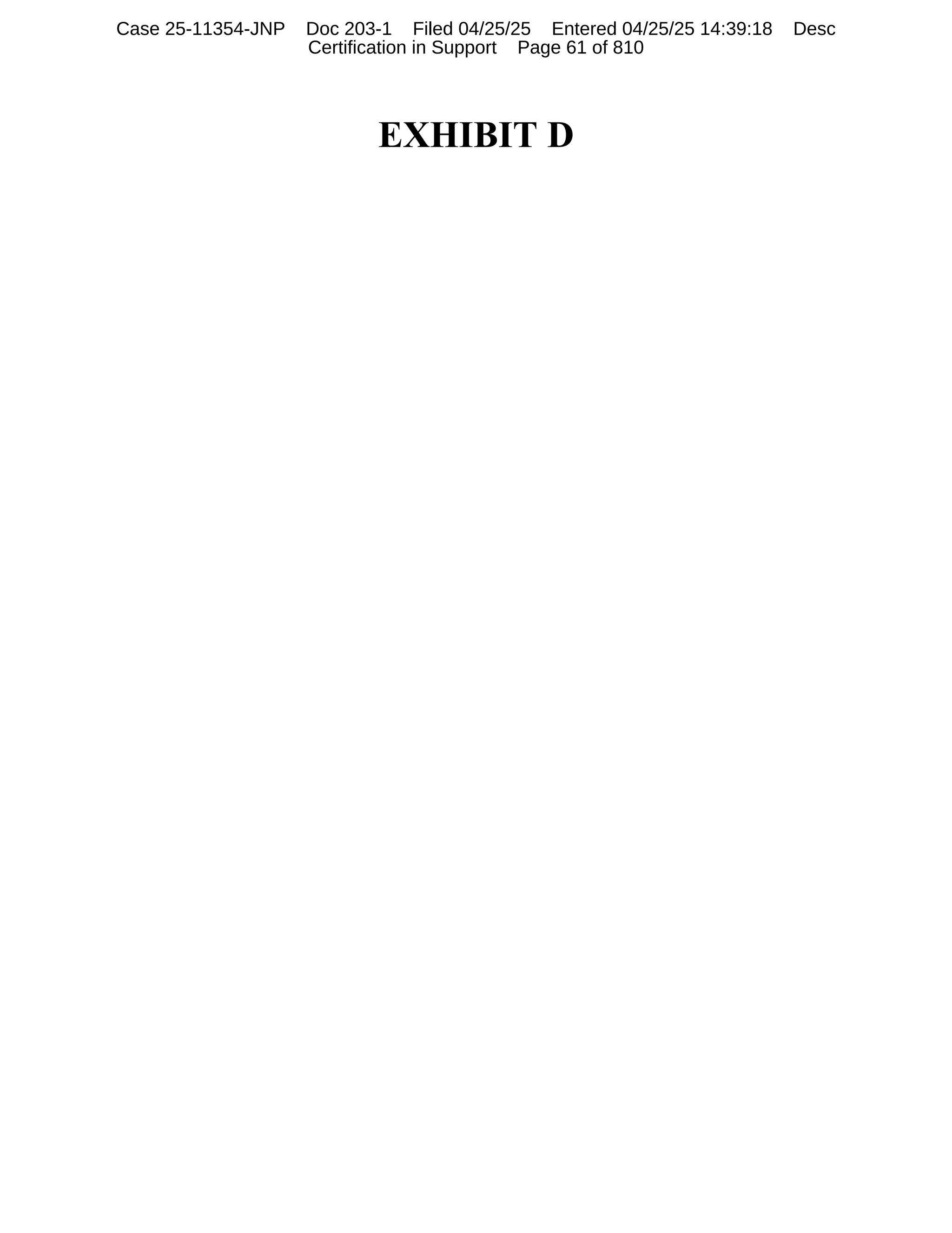 EXHIBIT D
Case 25-11354-JNP Doc 203-1 Filed 04/25/25 Entered 04/25/25 14:39:18 Desc
Certification in Support Page 61 of 810
 