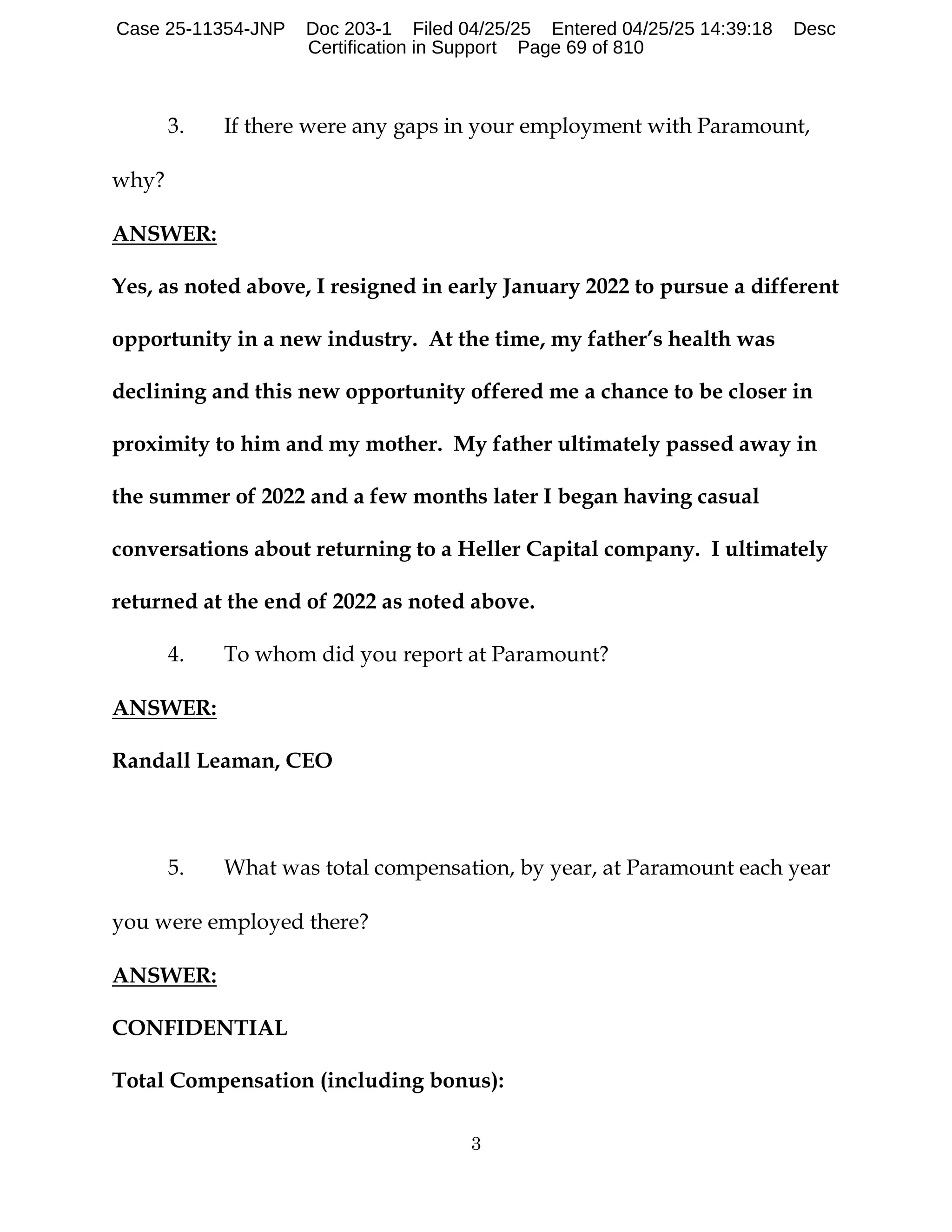 3
3. If there were any gaps in your employment with Paramount,
why?
ANSWER:
Yes, as noted above, I resigned in early January 2022 to pursue a different
opportunity in a new industry. At the time, my father’s health was
declining and this new opportunity offered me a chance to be closer in
proximity to him and my mother. My father ultimately passed away in
the summer of 2022 and a few months later I began having casual
conversations about returning to a Heller Capital company. I ultimately
returned at the end of 2022 as noted above.
4. To whom did you report at Paramount?
ANSWER:
Randall Leaman, CEO
5. What was total compensation, by year, at Paramount each year
you were employed there?
ANSWER:
CONFIDENTIAL
Total Compensation (including bonus):
Case 25-11354-JNP Doc 203-1 Filed 04/25/25 Entered 04/25/25 14:39:18 Desc
Certification in Support Page 69 of 810
 