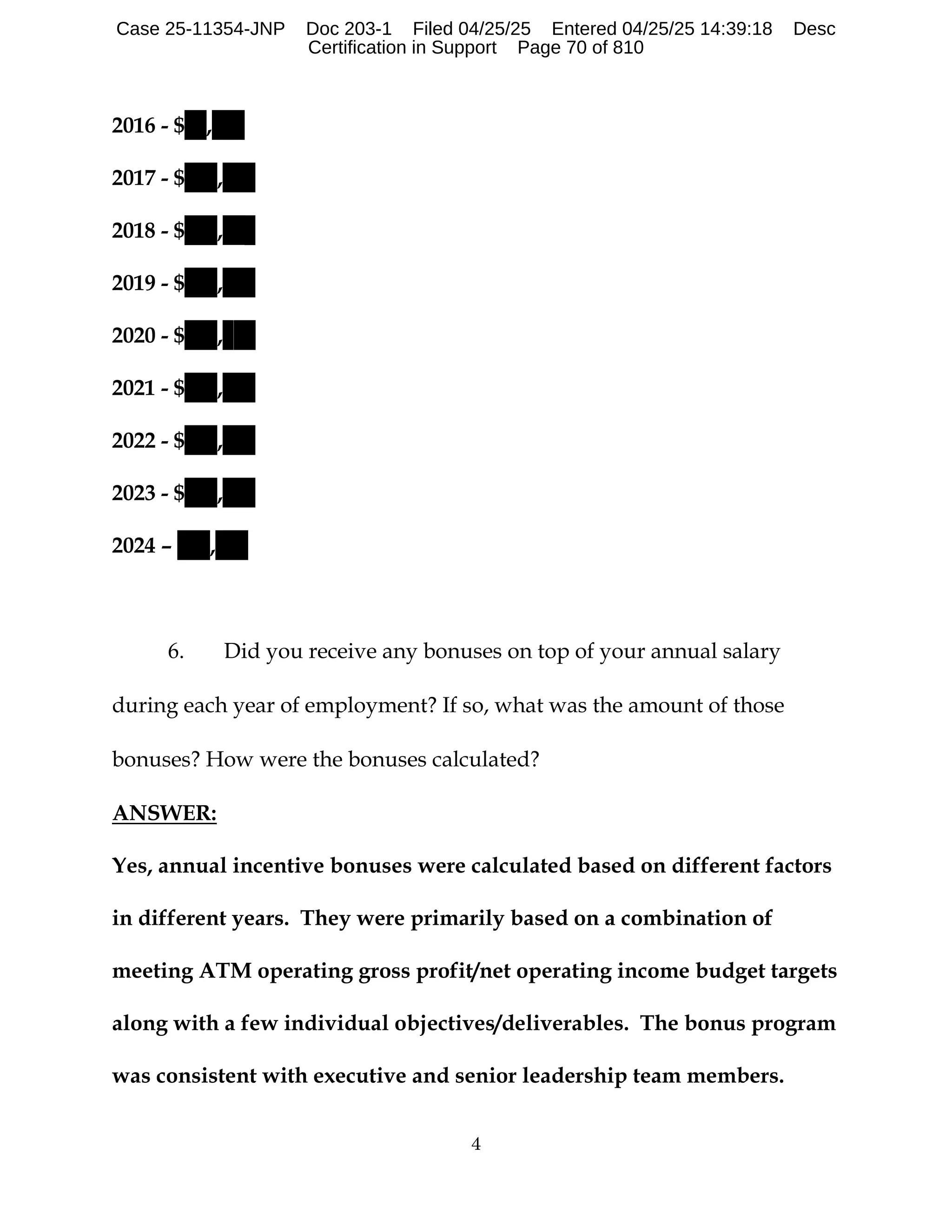 4
2016 - $ ,
2017 - $ ,
2018 - $ ,
2019 - $ ,
2020 - $ ,
2021 - $ ,
2022 - $ ,
2023 - $ ,
2024 – ,
6. Did you receive any bonuses on top of your annual salary
during each year of employment? If so, what was the amount of those
bonuses? How were the bonuses calculated?
ANSWER:
Yes, annual incentive bonuses were calculated based on different factors
in different years. They were primarily based on a combination of
meeting ATM operating gross profit/net operating income budget targets
along with a few individual objectives/deliverables. The bonus program
was consistent with executive and senior leadership team members.
Case 25-11354-JNP Doc 203-1 Filed 04/25/25 Entered 04/25/25 14:39:18 Desc
Certification in Support Page 70 of 810
 
