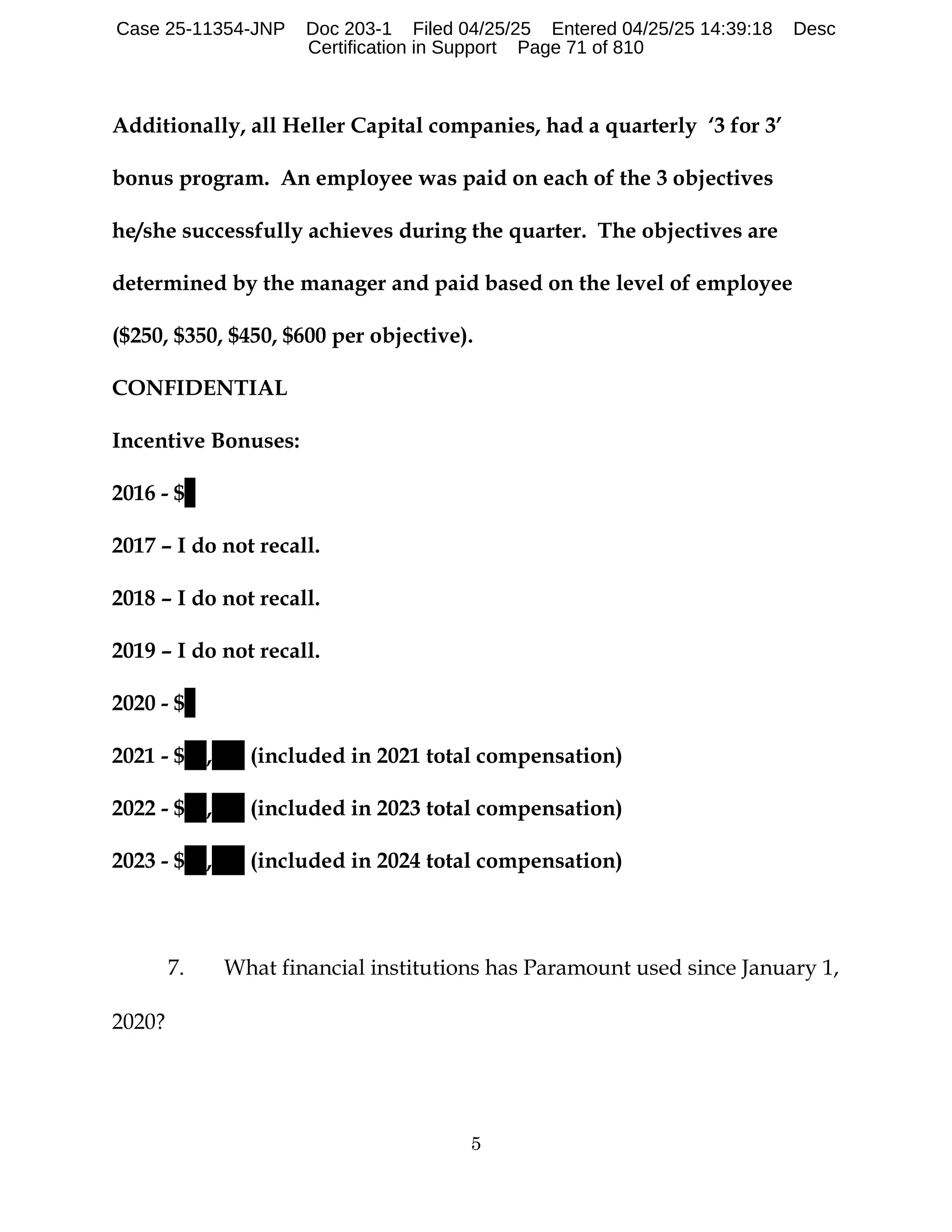 5
Additionally, all Heller Capital companies, had a quarterly ‘3 for 3’
bonus program. An employee was paid on each of the 3 objectives
he/she successfully achieves during the quarter. The objectives are
determined by the manager and paid based on the level of employee
($250, $350, $450, $600 per objective).
CONFIDENTIAL
Incentive Bonuses:
2016 - $
2017 – I do not recall.
2018 – I do not recall.
2019 – I do not recall.
2020 - $
2021 - $ , (included in 2021 total compensation)
2022 - $ , (included in 2023 total compensation)
2023 - $ , (included in 2024 total compensation)
7. What financial institutions has Paramount used since January 1,
2020?
Case 25-11354-JNP Doc 203-1 Filed 04/25/25 Entered 04/25/25 14:39:18 Desc
Certification in Support Page 71 of 810
 