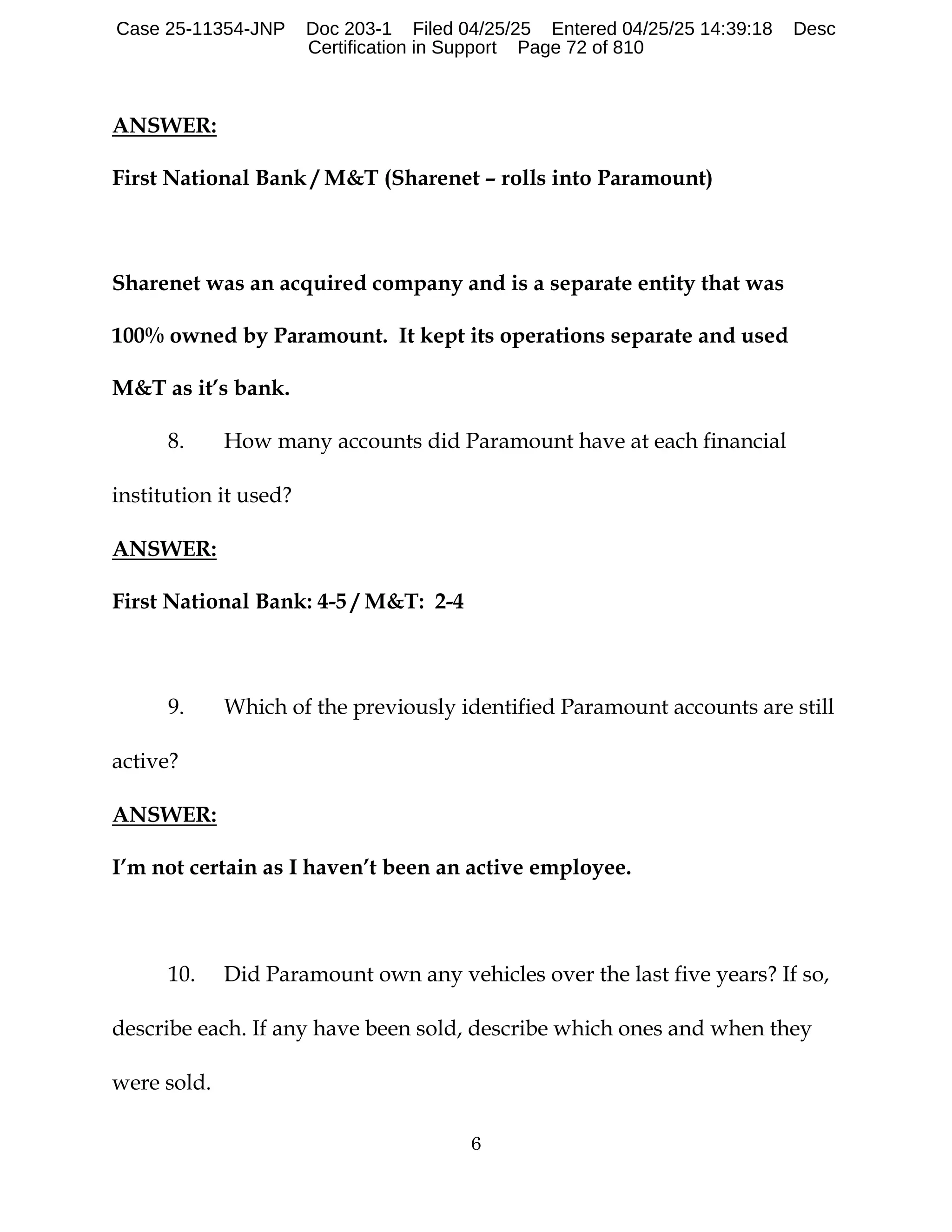6
ANSWER:
First National Bank / M&T (Sharenet – rolls into Paramount)
Sharenet was an acquired company and is a separate entity that was
100% owned by Paramount. It kept its operations separate and used
M&T as it’s bank.
8. How many accounts did Paramount have at each financial
institution it used?
ANSWER:
First National Bank: 4-5 / M&T: 2-4
9. Which of the previously identified Paramount accounts are still
active?
ANSWER:
I’m not certain as I haven’t been an active employee.
10. Did Paramount own any vehicles over the last five years? If so,
describe each. If any have been sold, describe which ones and when they
were sold.
Case 25-11354-JNP Doc 203-1 Filed 04/25/25 Entered 04/25/25 14:39:18 Desc
Certification in Support Page 72 of 810
 