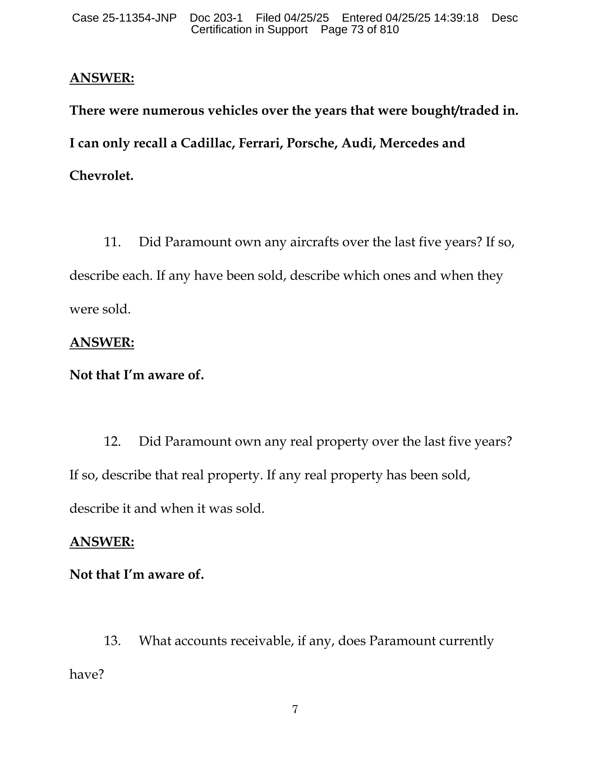 7
ANSWER:
There were numerous vehicles over the years that were bought/traded in.
I can only recall a Cadillac, Ferrari, Porsche, Audi, Mercedes and
Chevrolet.
11. Did Paramount own any aircrafts over the last five years? If so,
describe each. If any have been sold, describe which ones and when they
were sold.
ANSWER:
Not that I’m aware of.
12. Did Paramount own any real property over the last five years?
If so, describe that real property. If any real property has been sold,
describe it and when it was sold.
ANSWER:
Not that I’m aware of.
13. What accounts receivable, if any, does Paramount currently
have?
Case 25-11354-JNP Doc 203-1 Filed 04/25/25 Entered 04/25/25 14:39:18 Desc
Certification in Support Page 73 of 810
 
