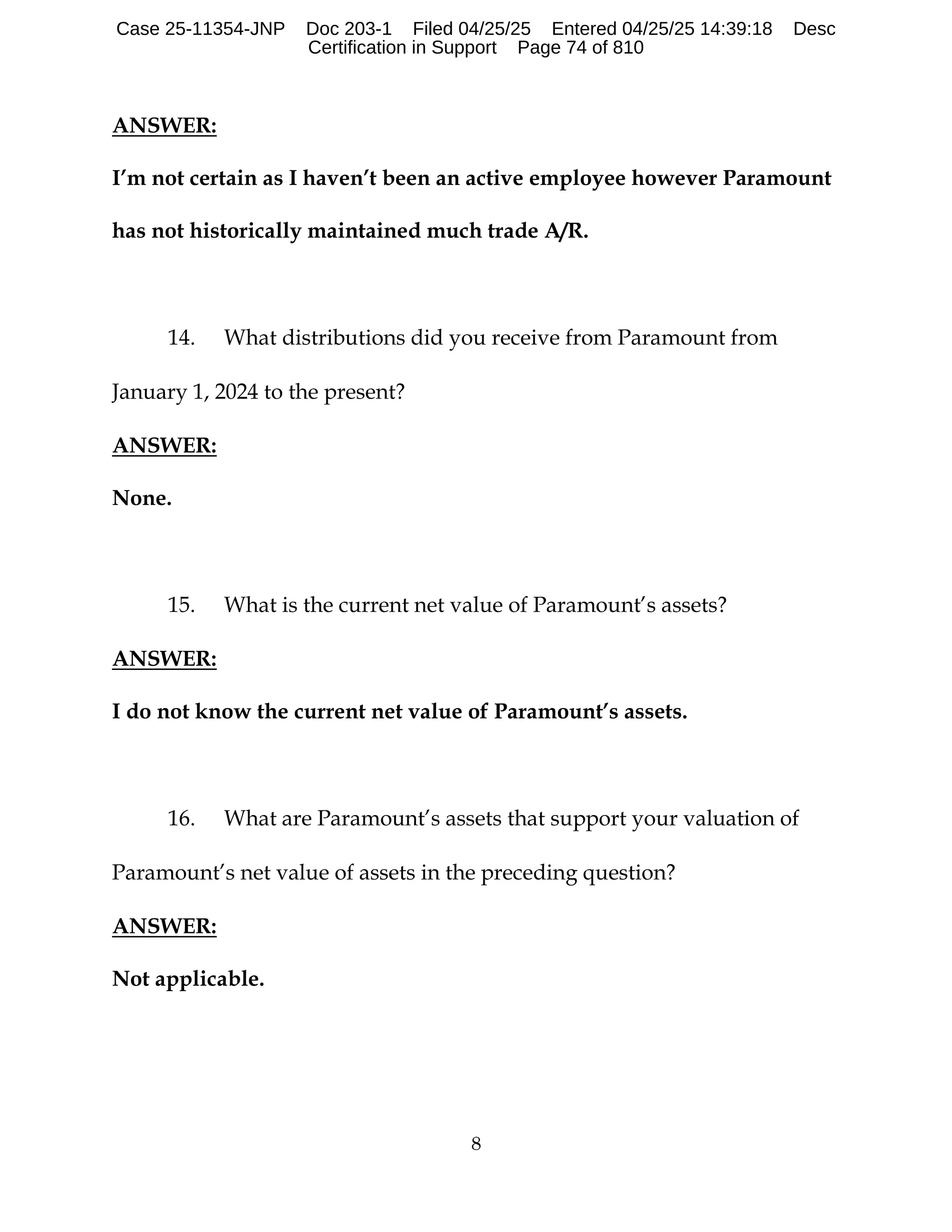 8
ANSWER:
I’m not certain as I haven’t been an active employee however Paramount
has not historically maintained much trade A/R.
14. What distributions did you receive from Paramount from
January 1, 2024 to the present?
ANSWER:
None.
15. What is the current net value of Paramount’s assets?
ANSWER:
I do not know the current net value of Paramount’s assets.
16. What are Paramount’s assets that support your valuation of
Paramount’s net value of assets in the preceding question?
ANSWER:
Not applicable.
Case 25-11354-JNP Doc 203-1 Filed 04/25/25 Entered 04/25/25 14:39:18 Desc
Certification in Support Page 74 of 810
 