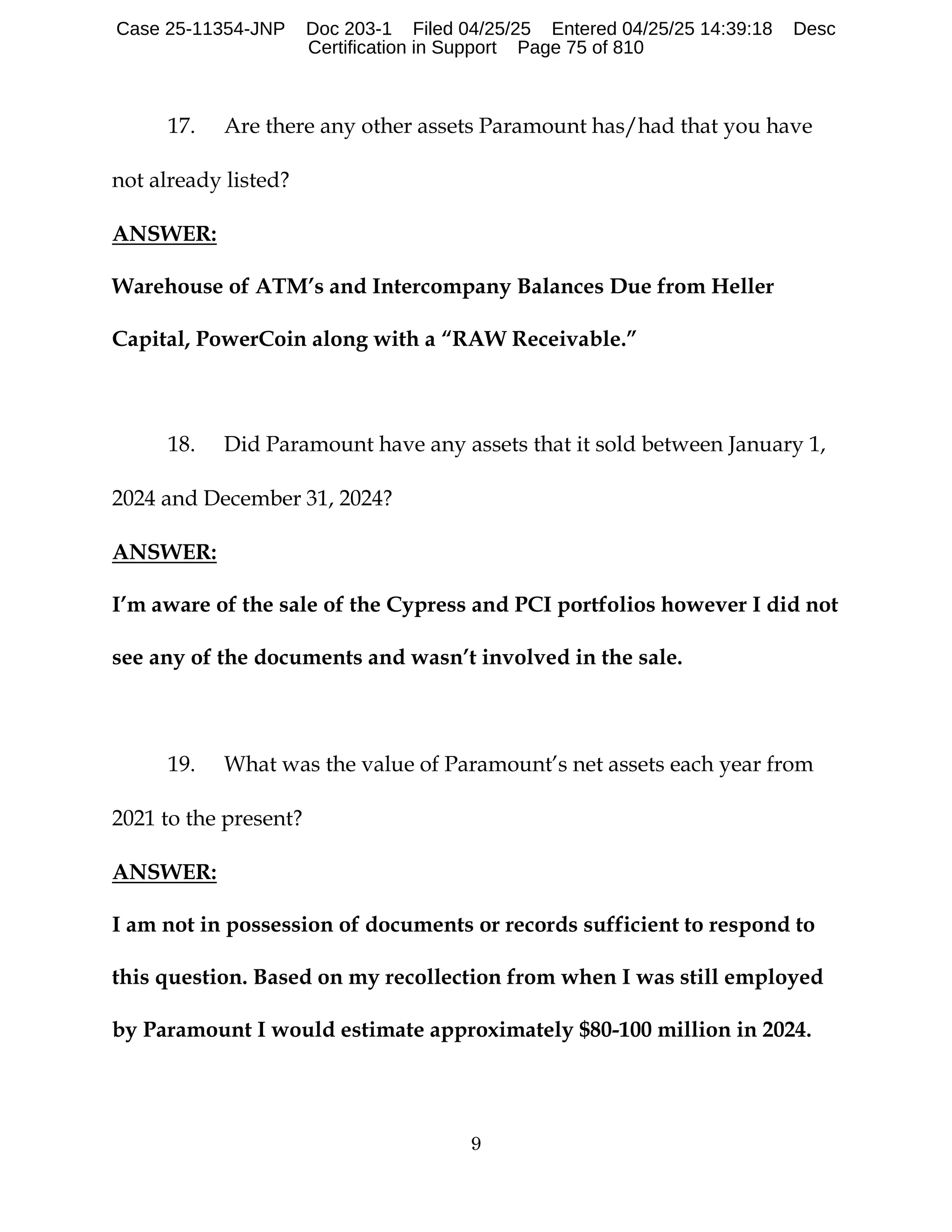 9
17. Are there any other assets Paramount has/had that you have
not already listed?
ANSWER:
Warehouse of ATM’s and Intercompany Balances Due from Heller
Capital, PowerCoin along with a “RAW Receivable.”
18. Did Paramount have any assets that it sold between January 1,
2024 and December 31, 2024?
ANSWER:
I’m aware of the sale of the Cypress and PCI portfolios however I did not
see any of the documents and wasn’t involved in the sale.
19. What was the value of Paramount’s net assets each year from
2021 to the present?
ANSWER:
I am not in possession of documents or records sufficient to respond to
this question. Based on my recollection from when I was still employed
by Paramount I would estimate approximately $80-100 million in 2024.
Case 25-11354-JNP Doc 203-1 Filed 04/25/25 Entered 04/25/25 14:39:18 Desc
Certification in Support Page 75 of 810
 