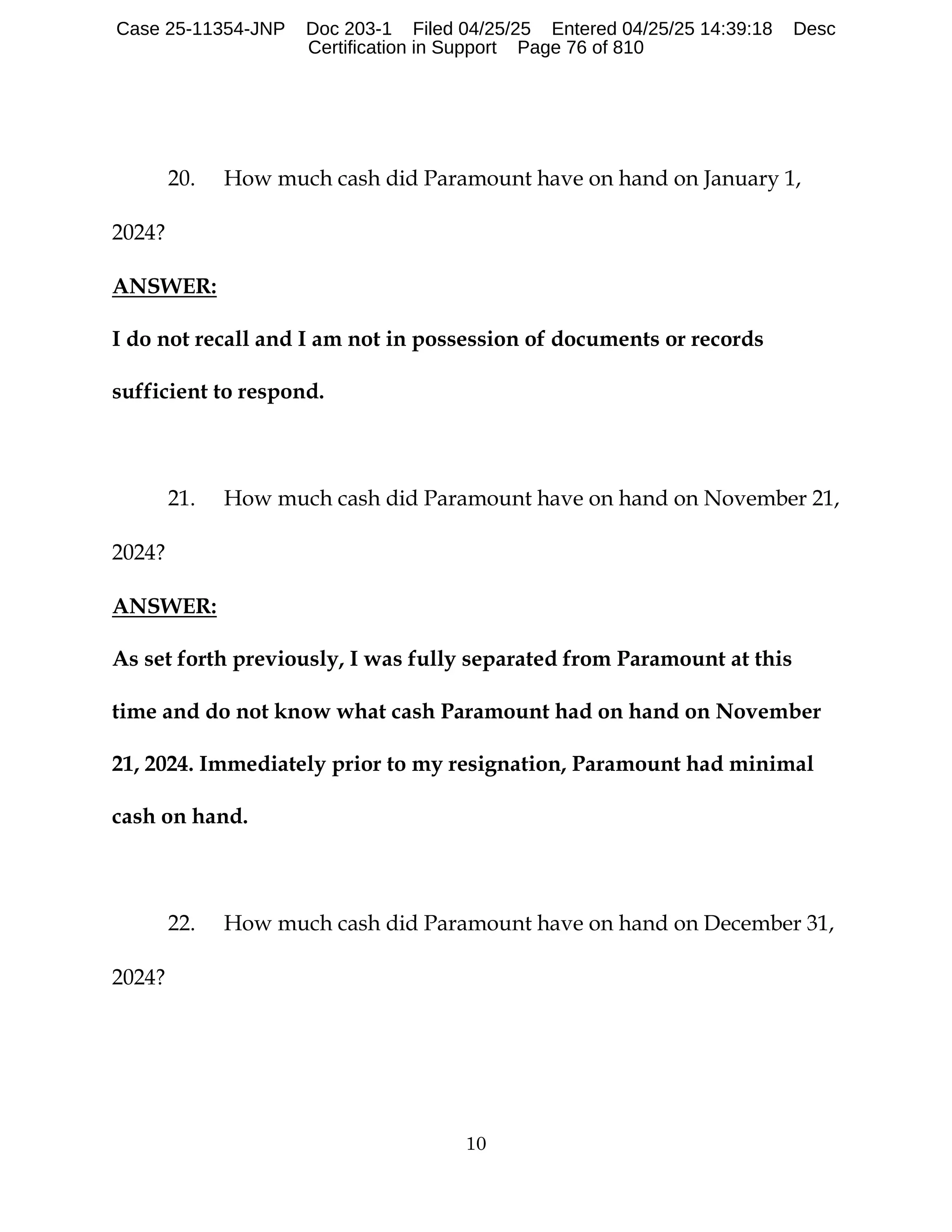10
20. How much cash did Paramount have on hand on January 1,
2024?
ANSWER:
I do not recall and I am not in possession of documents or records
sufficient to respond.
21. How much cash did Paramount have on hand on November 21,
2024?
ANSWER:
As set forth previously, I was fully separated from Paramount at this
time and do not know what cash Paramount had on hand on November
21, 2024. Immediately prior to my resignation, Paramount had minimal
cash on hand.
22. How much cash did Paramount have on hand on December 31,
2024?
Case 25-11354-JNP Doc 203-1 Filed 04/25/25 Entered 04/25/25 14:39:18 Desc
Certification in Support Page 76 of 810
 