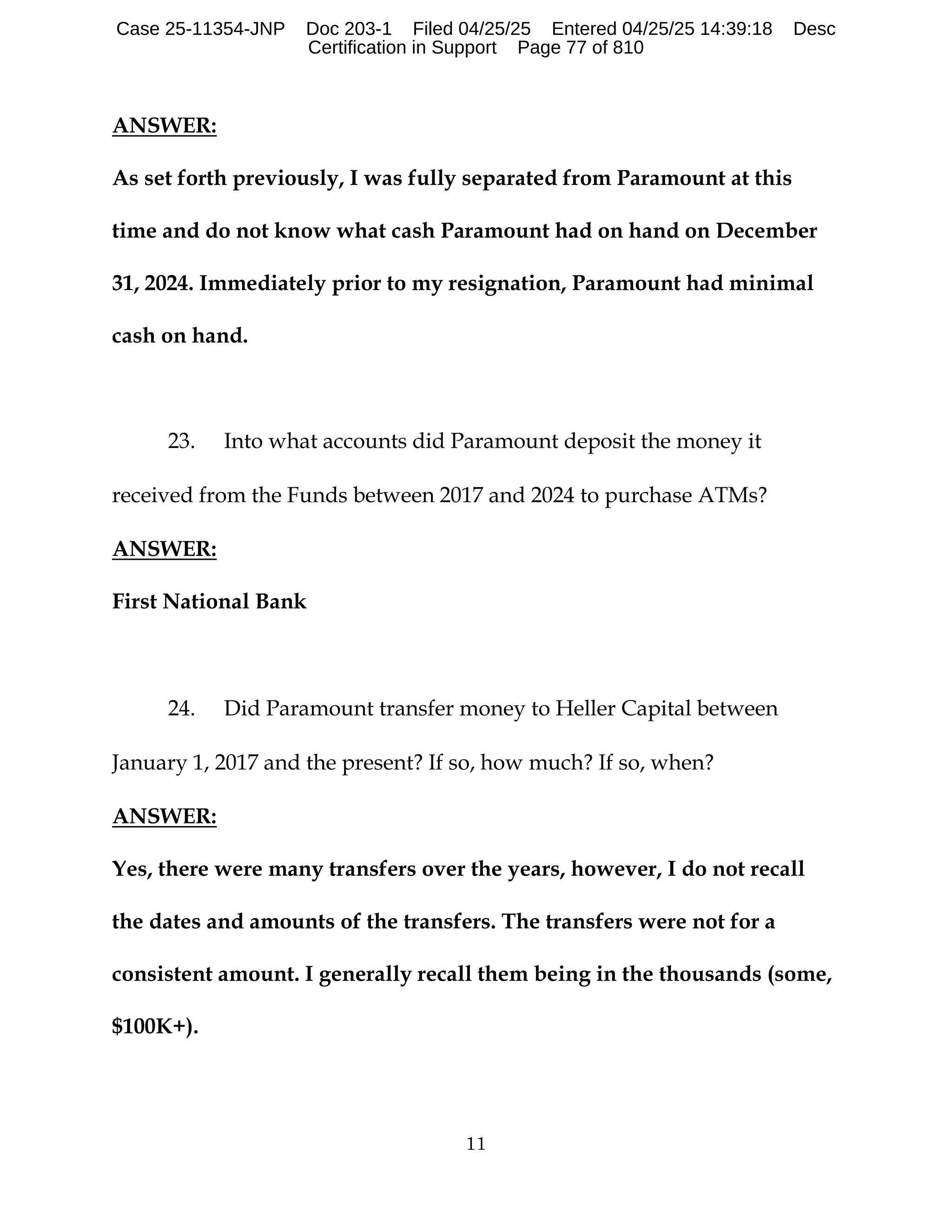 11
ANSWER:
As set forth previously, I was fully separated from Paramount at this
time and do not know what cash Paramount had on hand on December
31, 2024. Immediately prior to my resignation, Paramount had minimal
cash on hand.
23. Into what accounts did Paramount deposit the money it
received from the Funds between 2017 and 2024 to purchase ATMs?
ANSWER:
First National Bank
24. Did Paramount transfer money to Heller Capital between
January 1, 2017 and the present? If so, how much? If so, when?
ANSWER:
Yes, there were many transfers over the years, however, I do not recall
the dates and amounts of the transfers. The transfers were not for a
consistent amount. I generally recall them being in the thousands (some,
$100K+).
Case 25-11354-JNP Doc 203-1 Filed 04/25/25 Entered 04/25/25 14:39:18 Desc
Certification in Support Page 77 of 810
 