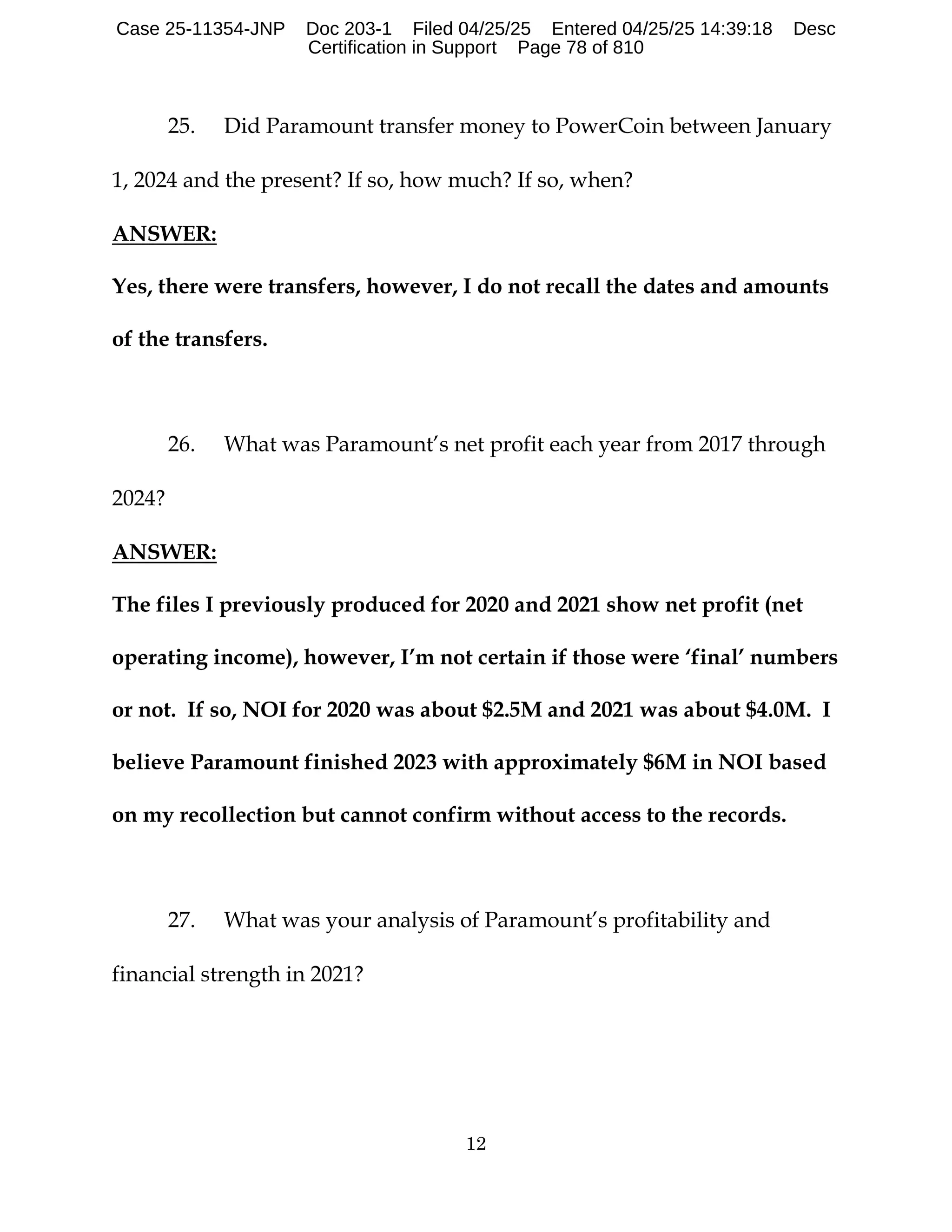 12
25. Did Paramount transfer money to PowerCoin between January
1, 2024 and the present? If so, how much? If so, when?
ANSWER:
Yes, there were transfers, however, I do not recall the dates and amounts
of the transfers.
26. What was Paramount’s net profit each year from 2017 through
2024?
ANSWER:
The files I previously produced for 2020 and 2021 show net profit (net
operating income), however, I’m not certain if those were ‘final’ numbers
or not. If so, NOI for 2020 was about $2.5M and 2021 was about $4.0M. I
believe Paramount finished 2023 with approximately $6M in NOI based
on my recollection but cannot confirm without access to the records.
27. What was your analysis of Paramount’s profitability and
financial strength in 2021?
Case 25-11354-JNP Doc 203-1 Filed 04/25/25 Entered 04/25/25 14:39:18 Desc
Certification in Support Page 78 of 810
 