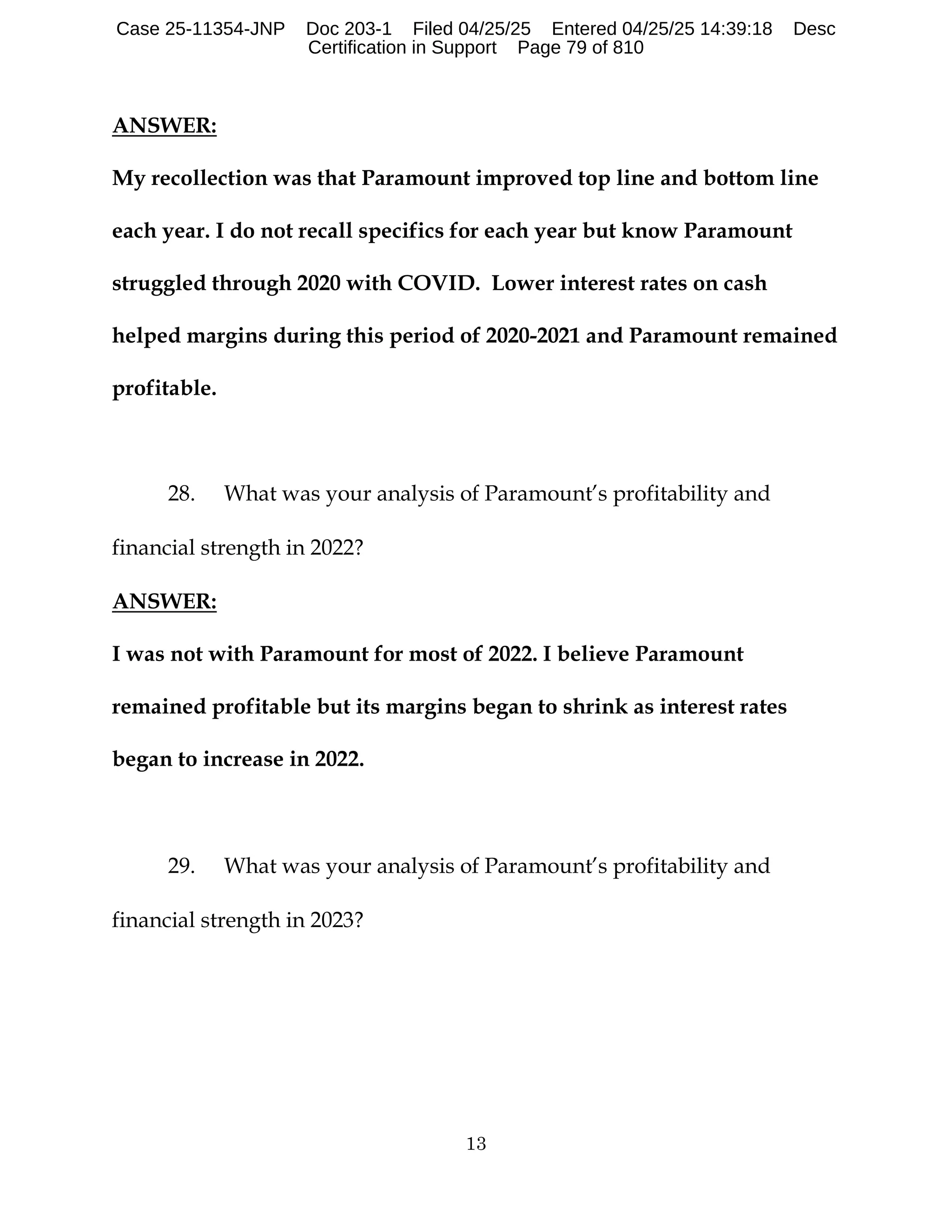 13
ANSWER:
My recollection was that Paramount improved top line and bottom line
each year. I do not recall specifics for each year but know Paramount
struggled through 2020 with COVID. Lower interest rates on cash
helped margins during this period of 2020-2021 and Paramount remained
profitable.
28. What was your analysis of Paramount’s profitability and
financial strength in 2022?
ANSWER:
I was not with Paramount for most of 2022. I believe Paramount
remained profitable but its margins began to shrink as interest rates
began to increase in 2022.
29. What was your analysis of Paramount’s profitability and
financial strength in 2023?
Case 25-11354-JNP Doc 203-1 Filed 04/25/25 Entered 04/25/25 14:39:18 Desc
Certification in Support Page 79 of 810
 