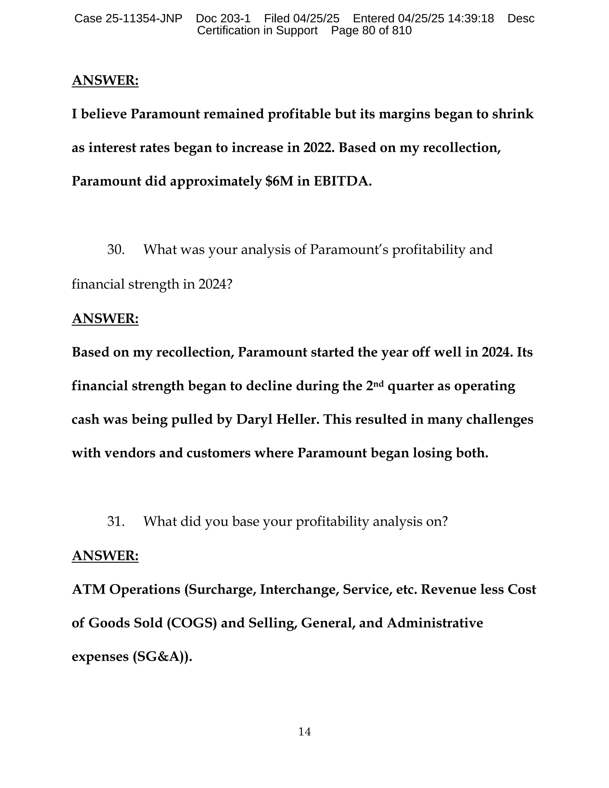 14
ANSWER:
I believe Paramount remained profitable but its margins began to shrink
as interest rates began to increase in 2022. Based on my recollection,
Paramount did approximately $6M in EBITDA.
30. What was your analysis of Paramount’s profitability and
financial strength in 2024?
ANSWER:
Based on my recollection, Paramount started the year off well in 2024. Its
financial strength began to decline during the 2nd quarter as operating
cash was being pulled by Daryl Heller. This resulted in many challenges
with vendors and customers where Paramount began losing both.
31. What did you base your profitability analysis on?
ANSWER:
ATM Operations (Surcharge, Interchange, Service, etc. Revenue less Cost
of Goods Sold (COGS) and Selling, General, and Administrative
expenses (SG&A)).
Case 25-11354-JNP Doc 203-1 Filed 04/25/25 Entered 04/25/25 14:39:18 Desc
Certification in Support Page 80 of 810
 