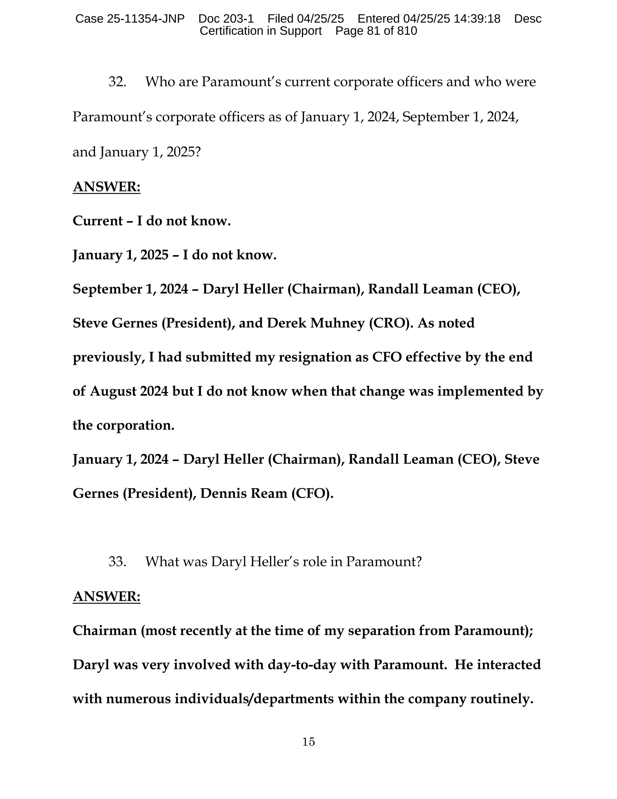 15
32. Who are Paramount’s current corporate officers and who were
Paramount’s corporate officers as of January 1, 2024, September 1, 2024,
and January 1, 2025?
ANSWER:
Current – I do not know.
January 1, 2025 – I do not know.
September 1, 2024 – Daryl Heller (Chairman), Randall Leaman (CEO),
Steve Gernes (President), and Derek Muhney (CRO). As noted
previously, I had submitted my resignation as CFO effective by the end
of August 2024 but I do not know when that change was implemented by
the corporation.
January 1, 2024 – Daryl Heller (Chairman), Randall Leaman (CEO), Steve
Gernes (President), Dennis Ream (CFO).
33. What was Daryl Heller’s role in Paramount?
ANSWER:
Chairman (most recently at the time of my separation from Paramount);
Daryl was very involved with day-to-day with Paramount. He interacted
with numerous individuals/departments within the company routinely.
Case 25-11354-JNP Doc 203-1 Filed 04/25/25 Entered 04/25/25 14:39:18 Desc
Certification in Support Page 81 of 810
 