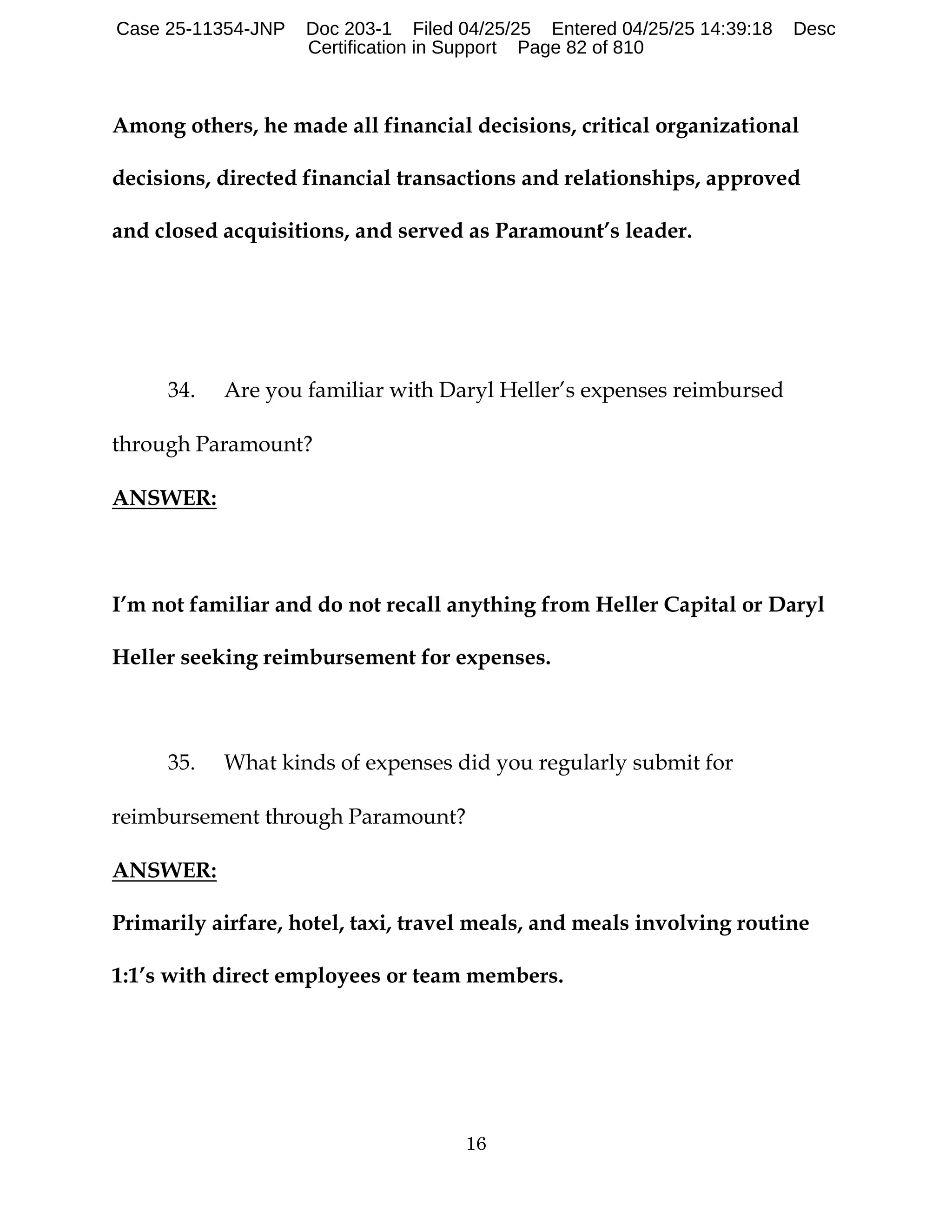 16
Among others, he made all financial decisions, critical organizational
decisions, directed financial transactions and relationships, approved
and closed acquisitions, and served as Paramount’s leader.
34. Are you familiar with Daryl Heller’s expenses reimbursed
through Paramount?
ANSWER:
I’m not familiar and do not recall anything from Heller Capital or Daryl
Heller seeking reimbursement for expenses.
35. What kinds of expenses did you regularly submit for
reimbursement through Paramount?
ANSWER:
Primarily airfare, hotel, taxi, travel meals, and meals involving routine
1:1’s with direct employees or team members.
Case 25-11354-JNP Doc 203-1 Filed 04/25/25 Entered 04/25/25 14:39:18 Desc
Certification in Support Page 82 of 810
 