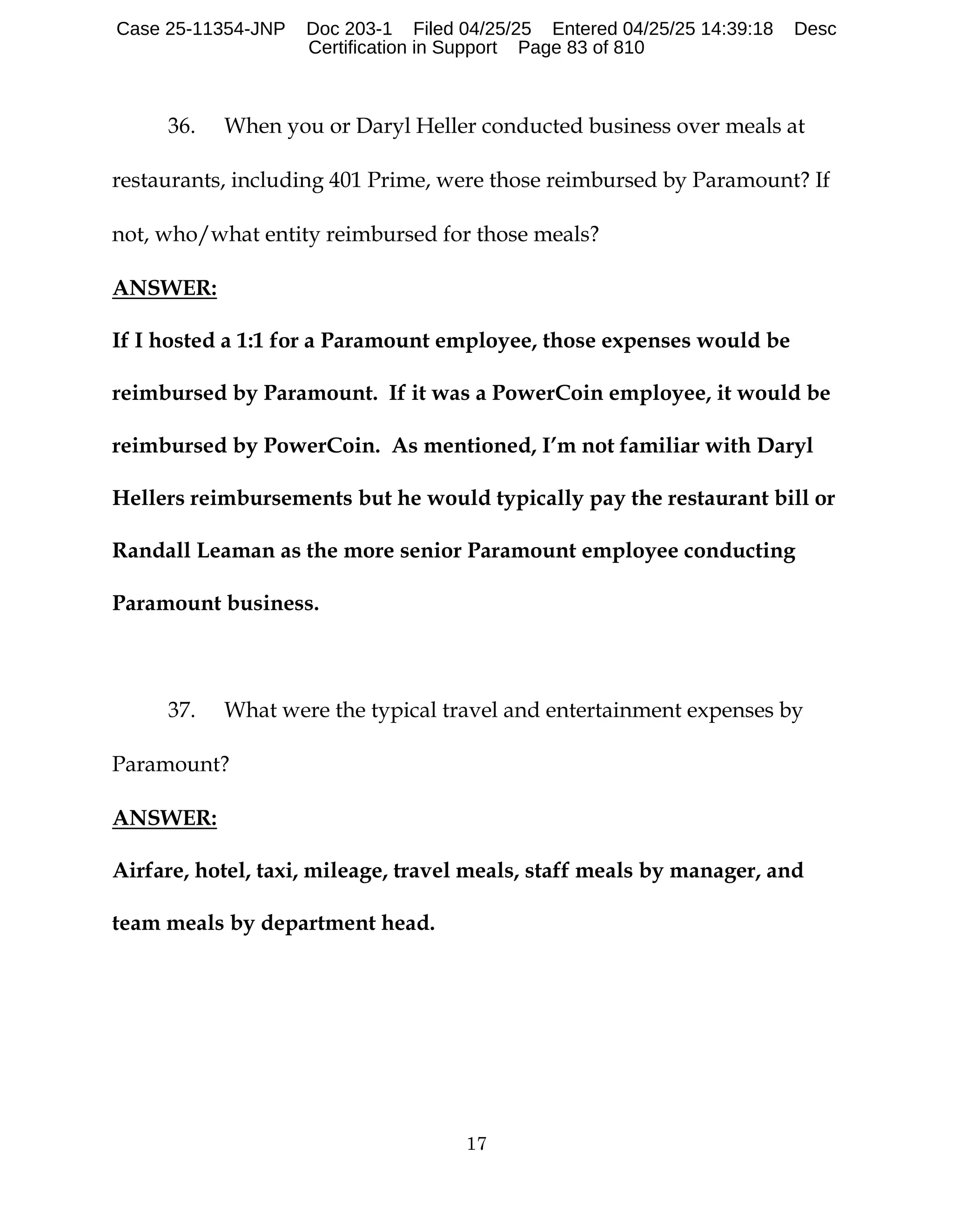 17
36. When you or Daryl Heller conducted business over meals at
restaurants, including 401 Prime, were those reimbursed by Paramount? If
not, who/what entity reimbursed for those meals?
ANSWER:
If I hosted a 1:1 for a Paramount employee, those expenses would be
reimbursed by Paramount. If it was a PowerCoin employee, it would be
reimbursed by PowerCoin. As mentioned, I’m not familiar with Daryl
Hellers reimbursements but he would typically pay the restaurant bill or
Randall Leaman as the more senior Paramount employee conducting
Paramount business.
37. What were the typical travel and entertainment expenses by
Paramount?
ANSWER:
Airfare, hotel, taxi, mileage, travel meals, staff meals by manager, and
team meals by department head.
Case 25-11354-JNP Doc 203-1 Filed 04/25/25 Entered 04/25/25 14:39:18 Desc
Certification in Support Page 83 of 810
 