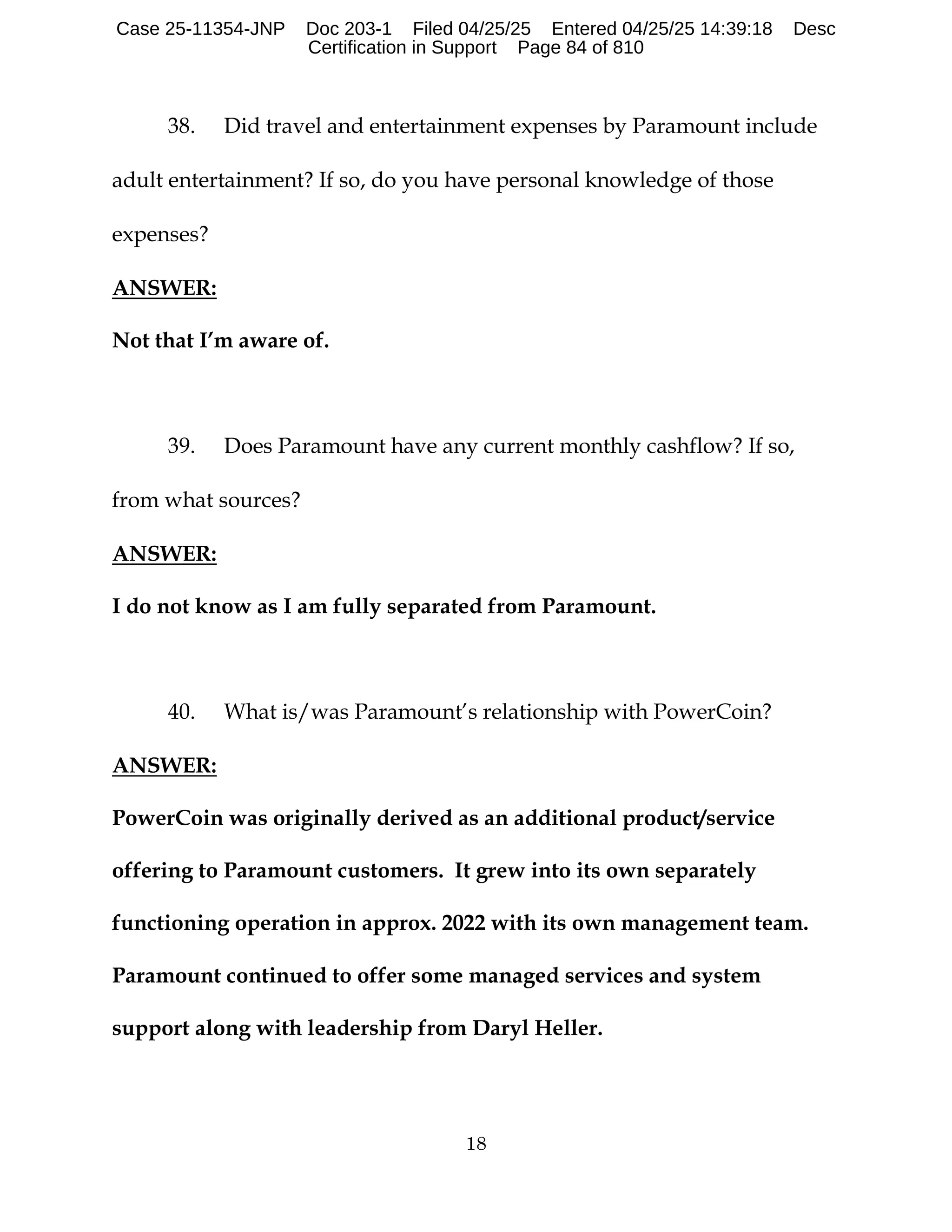 18
38. Did travel and entertainment expenses by Paramount include
adult entertainment? If so, do you have personal knowledge of those
expenses?
ANSWER:
Not that I’m aware of.
39. Does Paramount have any current monthly cashflow? If so,
from what sources?
ANSWER:
I do not know as I am fully separated from Paramount.
40. What is/was Paramount’s relationship with PowerCoin?
ANSWER:
PowerCoin was originally derived as an additional product/service
offering to Paramount customers. It grew into its own separately
functioning operation in approx. 2022 with its own management team.
Paramount continued to offer some managed services and system
support along with leadership from Daryl Heller.
Case 25-11354-JNP Doc 203-1 Filed 04/25/25 Entered 04/25/25 14:39:18 Desc
Certification in Support Page 84 of 810
 