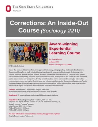 Corrections: An Inside-Out
Course (Sociology 2211)
Award-winning
Experiential
Learning Course
Dr. Angela Bryant
Autumn 2016
Service Learning + GE (3 credits)
Inside-Out courses offer a transformative approach to learning, bringing college students to Southeastern
Correctional Complex to study criminal justice in a class with incarcerated individuals. By learning with
“inside” students, Newark campus “outside” students gain a richer understanding of US corrections system,
classical and contemporary, and their impact on individual lives. Participants in this course will see crime and
justice issues from a new perspective, develop new ideas about public service and meaningful citizenship,
overcome stereotypes and myths about prisons and prisoners, and recognize their potential as agents of social
change and as participants in a grass-roots movement to transform public opinion about mass incarceration.
Instructor Dr Bryant has received multiple awards for this innovative course.
Location: Southeastern Correctional Complex, Lancaster
(a minimum-medium security institution 45 minutes from Newark)
Enrollment: 15 undergraduate students and 15 incarcerated students
Class times: At SCC beginning 8/23:Tuesdays, 5:30–8:15 p.m.
(carpools will depart Newark campus at 4:30 p.m. and return about 9 p.m.)
Newark campus (“outside” students
only): Tuesday 8/23, 2:45–4:15 pm
Friday, 8/26, 10:15–11:15 p.m.
Friday, 12/9, 12:45–3:15 p.m.
For more information or to schedule a meeting for approval to register:
Angela Bryant, bryant.74@osu.edu
2013 Inside-Out class
 