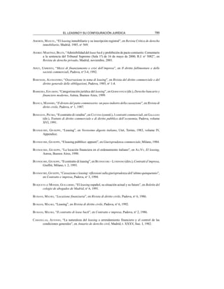 785
EL LEASING Y SU CONFIGURACIÓN JURÍDICA
AMORÓS, MANUEL, “El leasing inmobiliario y su inscripción registral”, en Revista Crítica de derecho
inmobiliario, Madrid, 1985, no
569.
ANDREU MARTÍNEZ, BELÉN, “Admisibilidad del lease back y prohibición de pacto comisorio. Comentario
a la sentencia del Tribunal Supremo (Sala 1ª) de 16 de mayo de 2000, R.J. no
5082”, en
Revista de derecho privado, Madrid, noviembre, 2001.
APICE, UMBERTO, “Mezzi di finanziamento e crisi dell’impresa”, en Il diritto fallimentare e delle
società commerciali, Padova, no
3-4, 1992.
BARENGHI, ALESSANDRO, “Osservazione in tema di leasing”, en Rivista del diritto commerciale e del
diritto generale delle obbligazioni, Padova, 1985, no
1-4.
BARREIRA, EDUARDO, “Categorización jurídica del leasing”, en GERSCOVICH (dir.), Derecho bancario y
financiero moderno, Astrea, Buenos Aires, 1999.
BIANCA, MASSIMO, “Il divieto del patto commissorio: un paso indietro della cassazione”, en Rivista di
dirito civile, Padova, no
1, 1987.
BONFANTE, PIETRO, “Il contratto di vendita”, en COTTINO (coord.), I contratti commerciali, en GALGANO
(dir.), Trattato di diritto commerciale e di diritto pubblico dell’economia, Padova, volume
XVI, 1991.
BUONOCORE, GIUSEPPE, “Leasing”, en Novissimo digesto italiano, Utet, Torino, 1983, volume IV,
Appendice.
BUONOCORE, GIUSEPPE, “ll leasing pubblico: appunti”, en Giurisprudenza commerciale, Milano, 1984.
BUONOCORE, GIUSEPPE, “La locación financiera en el ordenamiento italiano”, en AA.VV, El leasing,
Astrea, Buenos Aires, 1990.
BUONOCORE, GIUSEPPE, “Il contratto di leasing”, en BUONOCORE - LUMINOSO (dirs.), Contratti d’impresa,
Giuffrè, Milano, t. 2, 1993.
BUONOCORE, GIUSEPPE, “Cassazione e leasing: riflessioni sulla giurisprudenza dell’ultimo quinquennio”,
en Contratto e impresa, Padova, no
3, 1994.
BUSQUETS LE MONIER, GUILLERMO, “El leasing español, su situación actual y su futuro”, en Boletín del
colegio de abogados de Madrid, no
6, 1991.
BUSSANI, MAURO, “Locazione finanziaria”, en Rivista di diritto civile, Padova, no
6, 1986.
BUSSANI, MAURO, “Leasing”, en Rivista di diritto civile, Padova, no
6, 1992.
BUSSANI, MAURO, “Il contratto di lease back”, en Contratto e impresa, Padova, no
2, 1986.
CABANILLAS, ANTONIO, “La naturaleza del leasing o arrendamiento financiero y el control de las
condiciones generales”, en Anuario de derecho civil, Madrid, t. XXXV, fasc. I, 1982.
 