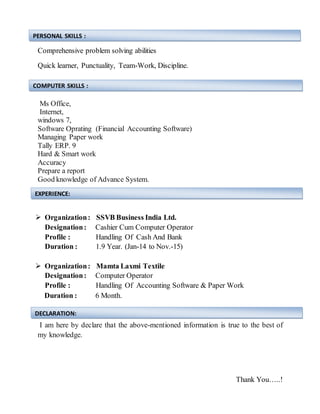 Comprehensive problem solving abilities
Quick learner, Punctuality, Team-Work, Discipline.
Ms Office,
Internet,
windows 7,
Software Oprating (Financial Accounting Software)
Managing Paper work
Tally ERP. 9
Hard & Smart work
Accuracy
Prepare a report
Good knowledge of Advance System.
 Organization: SSVB Business India Ltd.
Designation: Cashier Cum Computer Operator
Profile : Handling Of Cash And Bank
Duration : 1.9 Year. (Jan-14 to Nov.-15)
 Organization: Mamta Laxmi Textile
Designation: Computer Operator
Profile : Handling Of Accounting Software & Paper Work
Duration : 6 Month.
I am here by declare that the above-mentioned information is true to the best of
my knowledge.
Thank You…..!
PERSONAL SKILLS :
COMPUTER SKILLS :
EXPERIENCE:
DECLARATION:
 