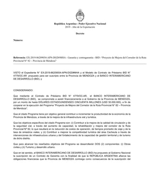 República Argentina - Poder Ejecutivo Nacional
2019 - Año de la Exportación
Decreto
Número:
Referencia: EX-2019-86209054-APN-DGD#MHA - Garantía y contragarantía - BID -“Proyecto de Mejora del Corredor de la Ruta
Provincial N° 82 – Provincia de Mendoza”
VISTO el Expediente N° EX-2019-86209054-APN-DGD#MHA y el Modelo de Contrato de Préstamo BID N°
4779/OC-AR propuesto para ser suscripto entre la Provincia de MENDOZA y el BANCO INTERAMERICANO
DE DESARROLLO (BID), y
CONSIDERANDO:
Que mediante el Contrato de Préstamo BID N° 4779/OC-AR, el BANCO INTERAMERICANO DE
DESARROLLO (BID), se compromete a asistir financieramente a al Gobierno de la Provincia de MENDOZA,
por un monto de hasta DÓLARES ESTADOUNIDENSES CINCUENTA MILLONES (USD 50.000.000), a fin de
cooperar en la ejecución del Programa “Proyecto de Mejora del Corredor de la Ruta Provincial N° 82 – Provincia
de Mendoza”.
Que el citado Programa tiene por objetivo general contribuir a incrementar la productividad de la economía de la
Provincia de Mendoza, a través de la mejora de la infraestructura vial y turística.
Que los objetivos específicos del citado Programa son: (i) Contribuir a la mejora de la calidad de circulación y de
la seguridad vial, a través del aumento de capacidad, la rehabilitación y mejora del corredor de la Ruta
Provincial Nº 82, lo que resultará en la reducción de costos de operación, de tiempos promedio de viaje y de la
tasa de siniestros viales; y (ii) Contribuir a mejorar la competitividad turística del área Cacheuta a través de
intervenciones de infraestructura urbana y del fortalecimiento de la capacidad de gestión territorial y de turismo
de dicho distrito.
Que para alcanzar los reseñados objetivos del Programa se desarrollarán DOS (2) componentes: (i) Obras
civiles y (ii) Turismo y desarrollo urbano.
Que en tal sentido, el BANCO INTERAMERICANO DE DESARROLLO (BID) ha propuesto al Gobierno Nacional
la suscripción de un Contrato de Garantía con la finalidad de que la REPÚBLICA ARGENTINA afiance las
obligaciones financieras que la Provincia de MENDOZA contraiga como consecuencia de la suscripción del
Jueves 10 de Octubre de 2019
DECTO-2019-705-APN-PTE
CIUDAD DE BUENOS AIRES
 