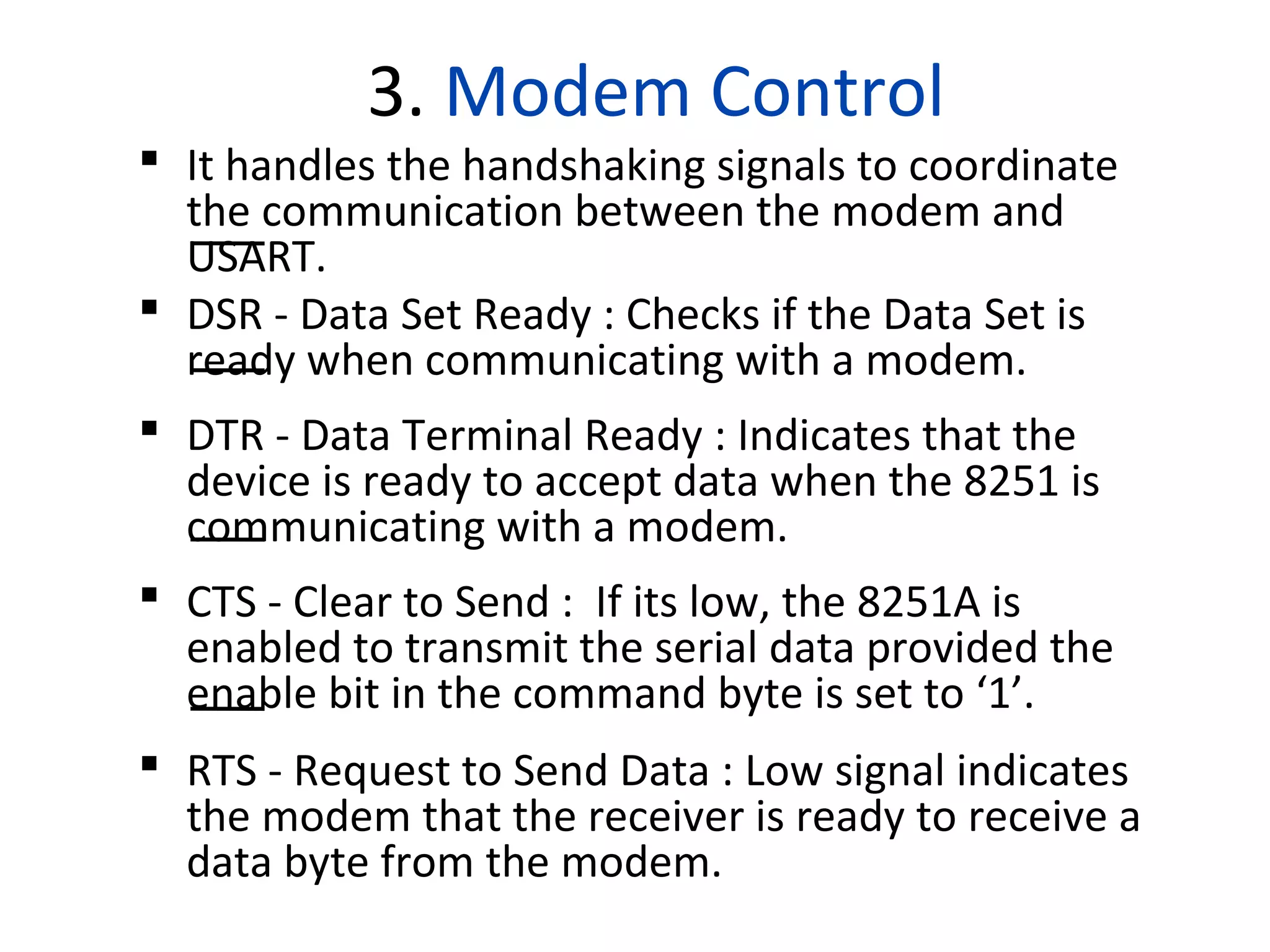 3. Modem Control
 It handles the handshaking signals to coordinate
the communication between the modem and
USART.
 DSR - Data Set Ready : Checks if the Data Set is
ready when communicating with a modem.
 DTR - Data Terminal Ready : Indicates that the
device is ready to accept data when the 8251 is
communicating with a modem.
 CTS - Clear to Send : If its low, the 8251A is
enabled to transmit the serial data provided the
enable bit in the command byte is set to ‘1’.
 RTS - Request to Send Data : Low signal indicates
the modem that the receiver is ready to receive a
data byte from the modem.
 