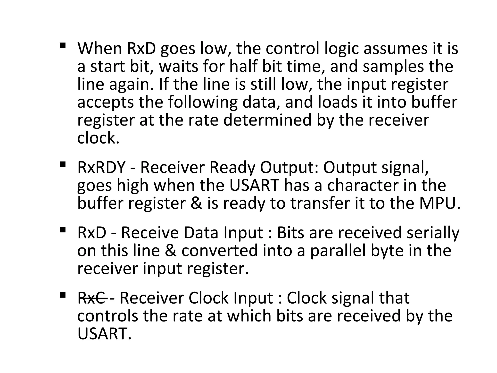  When RxD goes low, the control logic assumes it is
a start bit, waits for half bit time, and samples the
line again. If the line is still low, the input register
accepts the following data, and loads it into buffer
register at the rate determined by the receiver
clock.
 RxRDY - Receiver Ready Output: Output signal,
goes high when the USART has a character in the
buffer register & is ready to transfer it to the MPU.
 RxD - Receive Data Input : Bits are received serially
on this line & converted into a parallel byte in the
receiver input register.
 RxC - Receiver Clock Input : Clock signal that
controls the rate at which bits are received by the
USART.
 