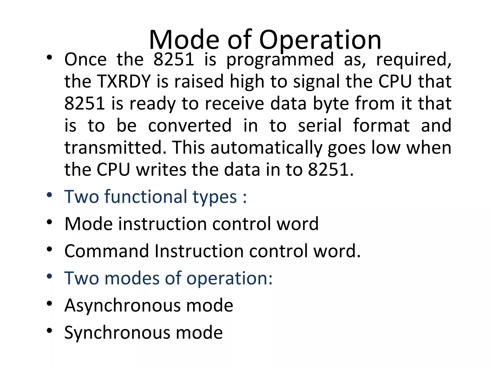 Mode of Operation
• Once the 8251 is programmed as, required,
the TXRDY is raised high to signal the CPU that
8251 is ready to receive data byte from it that
is to be converted in to serial format and
transmitted. This automatically goes low when
the CPU writes the data in to 8251.
• Two functional types :
• Mode instruction control word
• Command Instruction control word.
• Two modes of operation:
• Asynchronous mode
• Synchronous mode
 