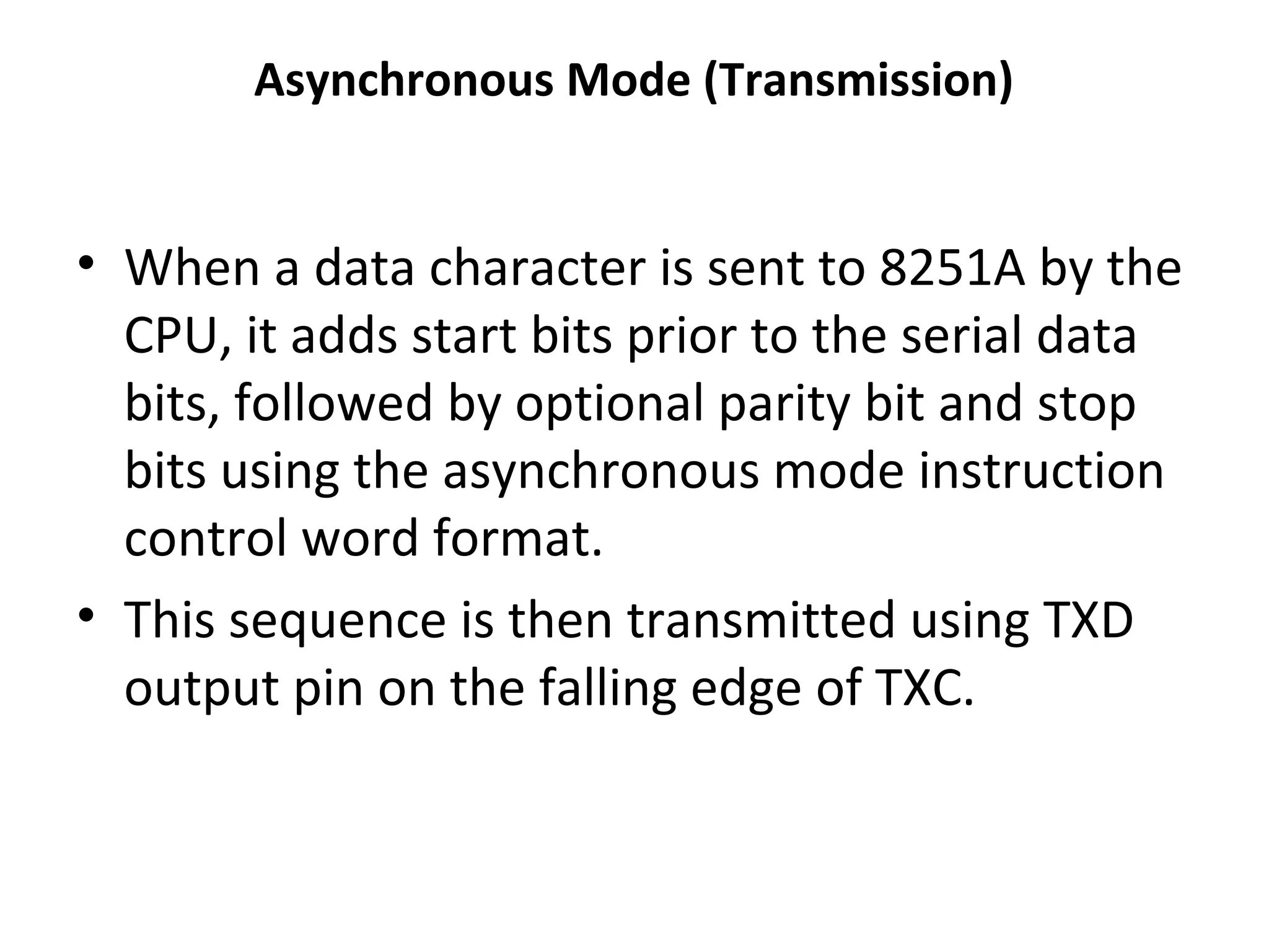 Asynchronous Mode (Transmission)
• When a data character is sent to 8251A by the
CPU, it adds start bits prior to the serial data
bits, followed by optional parity bit and stop
bits using the asynchronous mode instruction
control word format.
• This sequence is then transmitted using TXD
output pin on the falling edge of TXC.
 