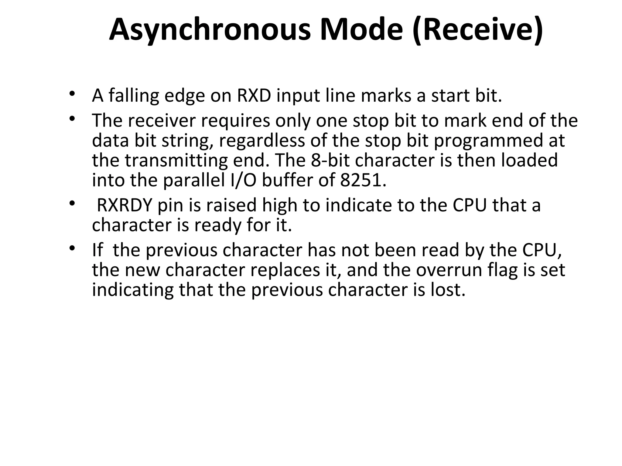 Asynchronous Mode (Receive)
• A falling edge on RXD input line marks a start bit.
• The receiver requires only one stop bit to mark end of the
data bit string, regardless of the stop bit programmed at
the transmitting end. The 8-bit character is then loaded
into the parallel I/O buffer of 8251.
• RXRDY pin is raised high to indicate to the CPU that a
character is ready for it.
• If the previous character has not been read by the CPU,
the new character replaces it, and the overrun flag is set
indicating that the previous character is lost.
 
