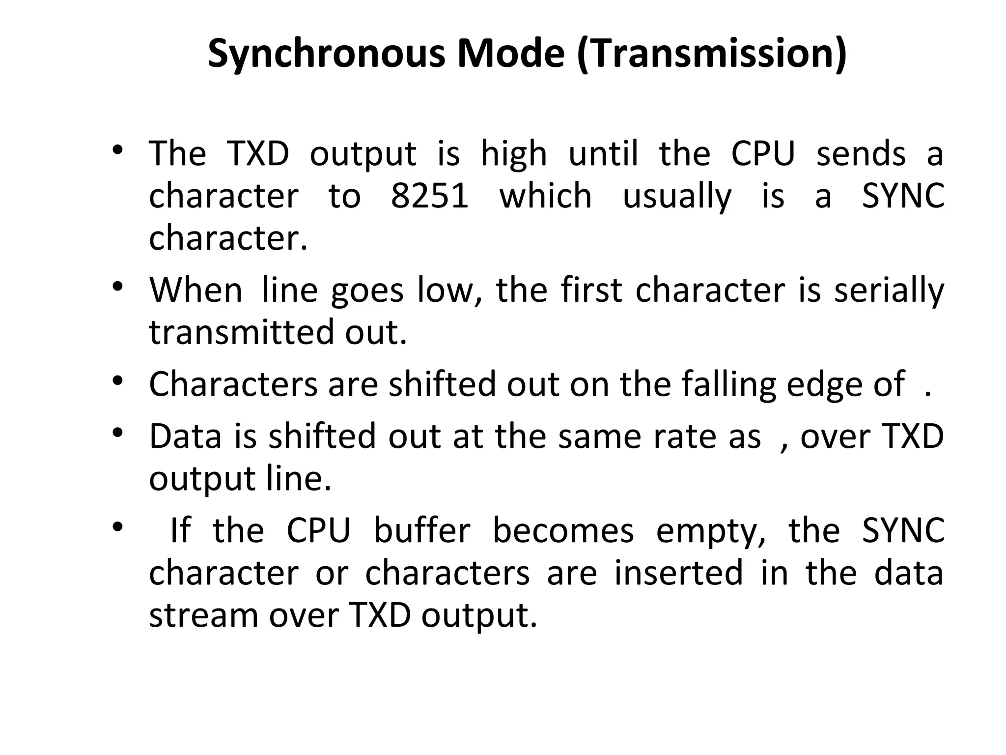 Synchronous Mode (Transmission)
• The TXD output is high until the CPU sends a
character to 8251 which usually is a SYNC
character.
• When line goes low, the first character is serially
transmitted out.
• Characters are shifted out on the falling edge of .
• Data is shifted out at the same rate as , over TXD
output line.
• If the CPU buffer becomes empty, the SYNC
character or characters are inserted in the data
stream over TXD output.
 