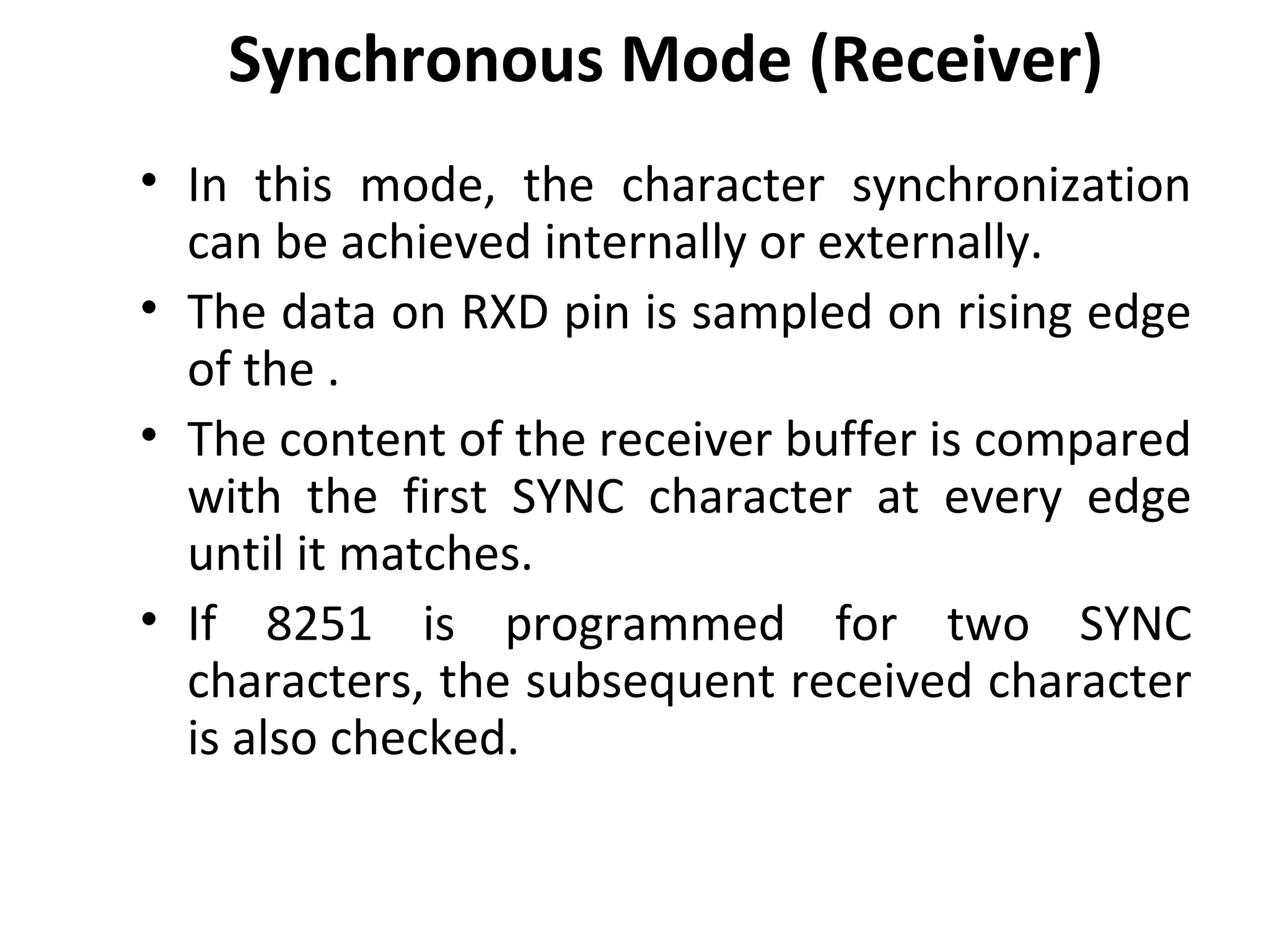Synchronous Mode (Receiver)
• In this mode, the character synchronization
can be achieved internally or externally.
• The data on RXD pin is sampled on rising edge
of the .
• The content of the receiver buffer is compared
with the first SYNC character at every edge
until it matches.
• If 8251 is programmed for two SYNC
characters, the subsequent received character
is also checked.
 