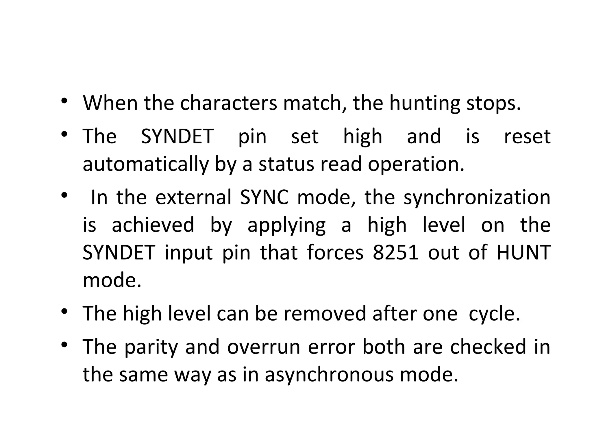 • When the characters match, the hunting stops.
• The SYNDET pin set high and is reset
automatically by a status read operation.
• In the external SYNC mode, the synchronization
is achieved by applying a high level on the
SYNDET input pin that forces 8251 out of HUNT
mode.
• The high level can be removed after one cycle.
• The parity and overrun error both are checked in
the same way as in asynchronous mode.
 