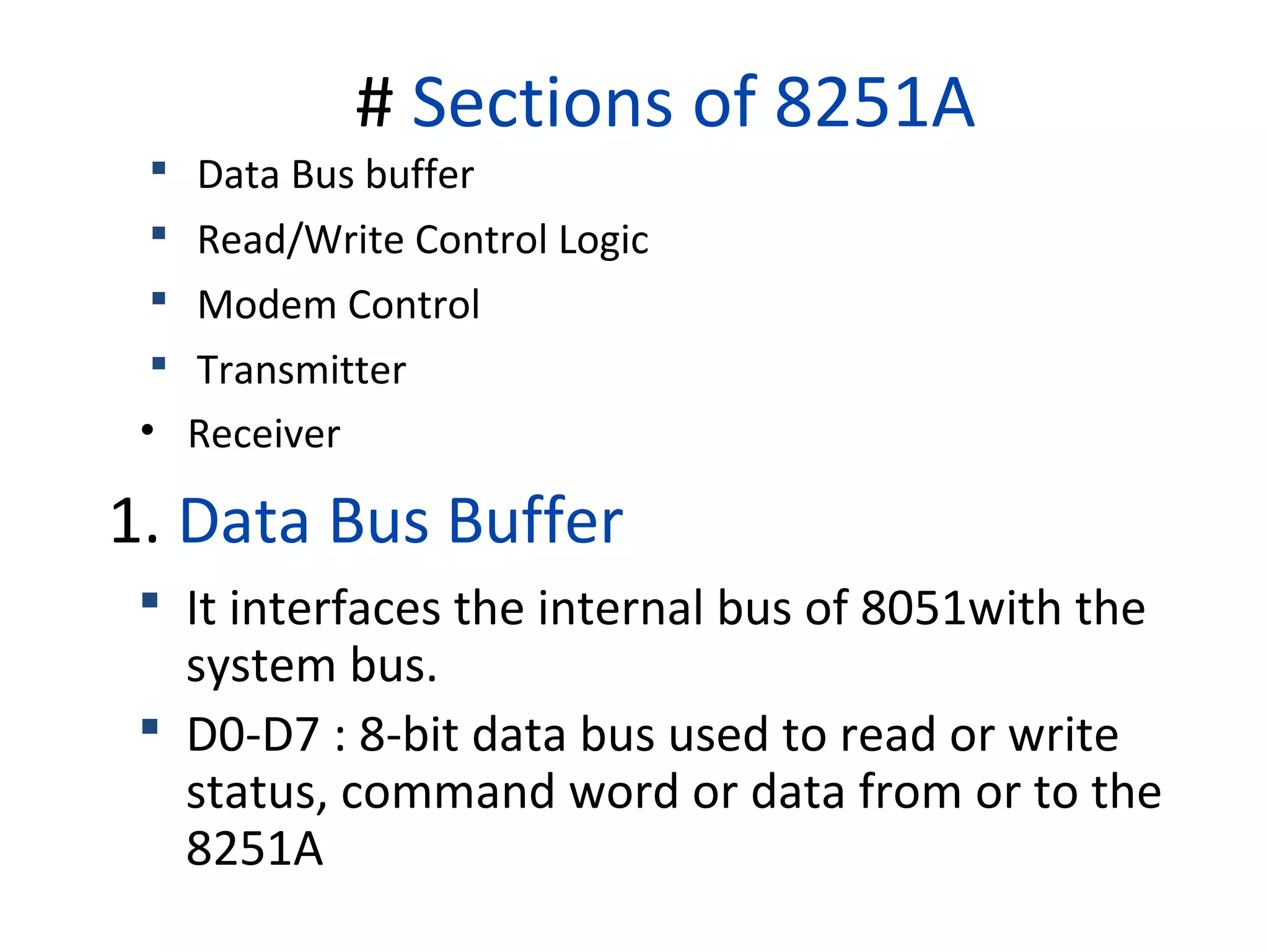 # Sections of 8251A
 Data Bus buffer
 Read/Write Control Logic
 Modem Control
 Transmitter
• Receiver
1. Data Bus Buffer
 It interfaces the internal bus of 8051with the
system bus.
 D0-D7 : 8-bit data bus used to read or write
status, command word or data from or to the
8251A
 