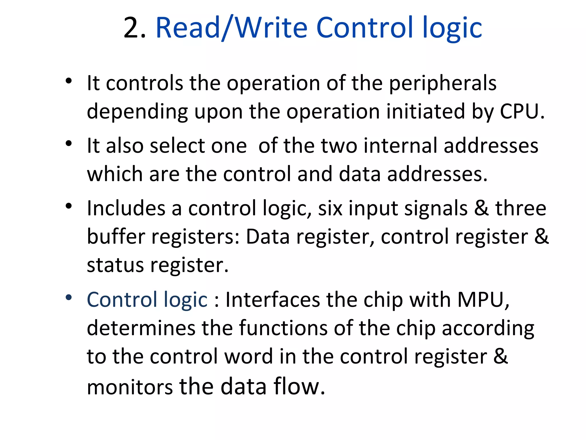 2. Read/Write Control logic
• It controls the operation of the peripherals
depending upon the operation initiated by CPU.
• It also select one of the two internal addresses
which are the control and data addresses.
• Includes a control logic, six input signals & three
buffer registers: Data register, control register &
status register.
• Control logic : Interfaces the chip with MPU,
determines the functions of the chip according
to the control word in the control register &
monitors the data flow.
 