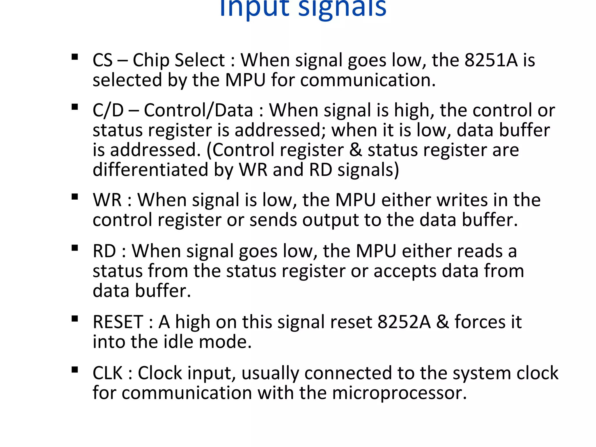 Input signals
 CS – Chip Select : When signal goes low, the 8251A is
selected by the MPU for communication.
 C/D – Control/Data : When signal is high, the control or
status register is addressed; when it is low, data buffer
is addressed. (Control register & status register are
differentiated by WR and RD signals)
 WR : When signal is low, the MPU either writes in the
control register or sends output to the data buffer.
 RD : When signal goes low, the MPU either reads a
status from the status register or accepts data from
data buffer.
 RESET : A high on this signal reset 8252A & forces it
into the idle mode.
 CLK : Clock input, usually connected to the system clock
for communication with the microprocessor.
 