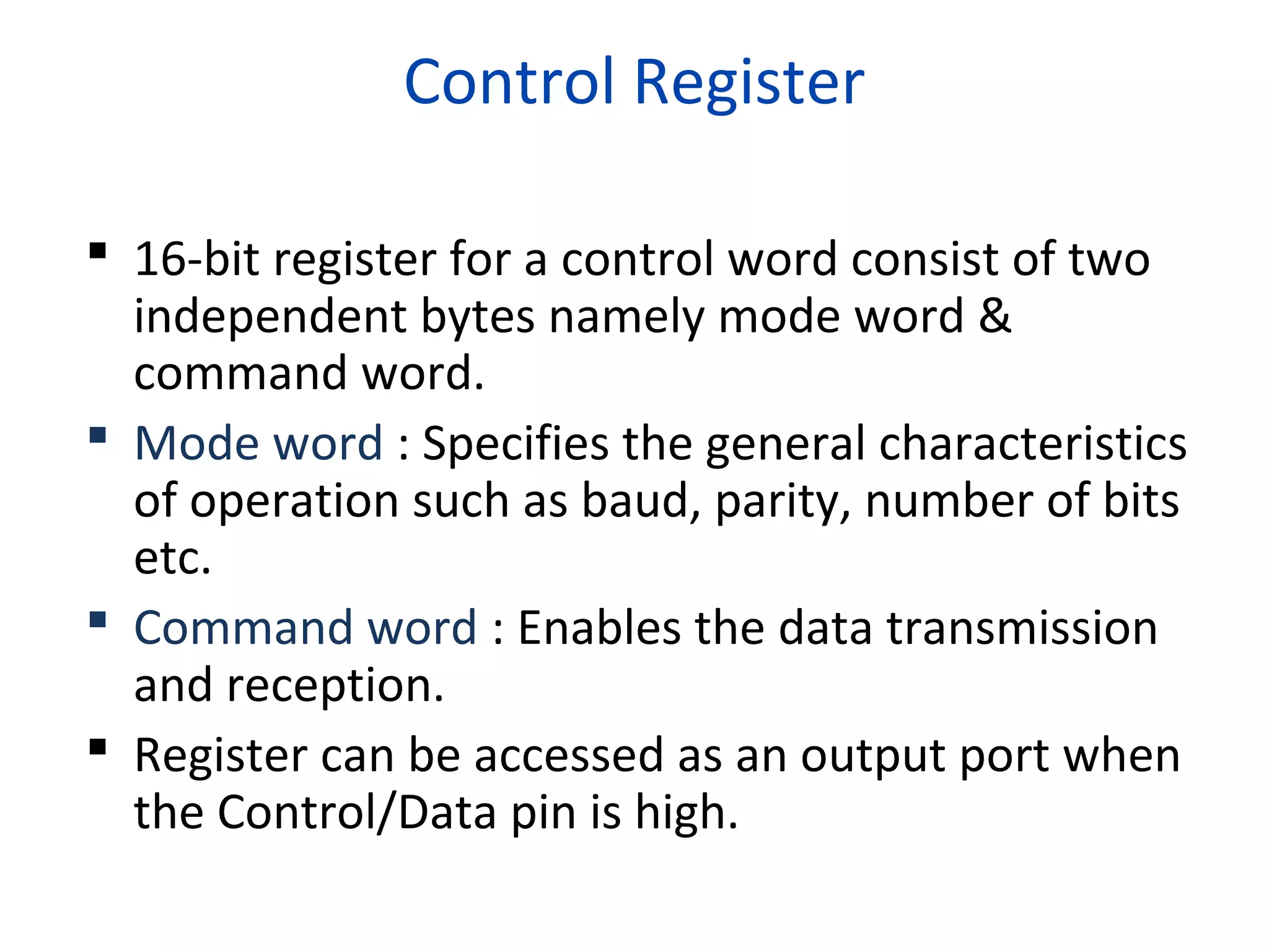 Control Register
 16-bit register for a control word consist of two
independent bytes namely mode word &
command word.
 Mode word : Specifies the general characteristics
of operation such as baud, parity, number of bits
etc.
 Command word : Enables the data transmission
and reception.
 Register can be accessed as an output port when
the Control/Data pin is high.
 
