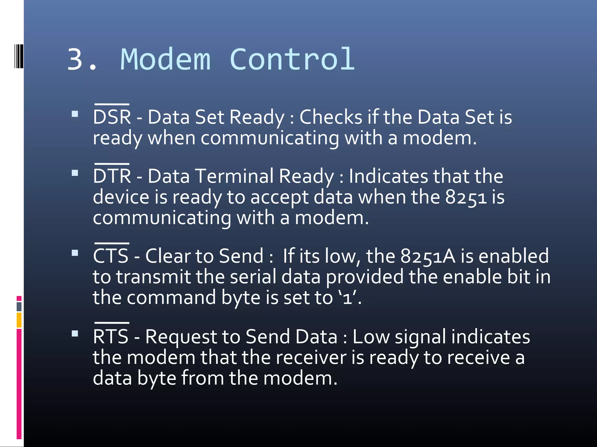 3. Modem Control
 DSR - Data Set Ready : Checks if the Data Set is
ready when communicating with a modem.
 DTR - Data Terminal Ready : Indicates that the
device is ready to accept data when the 8251 is
communicating with a modem.
 CTS - Clear to Send : If its low, the 8251A is enabled
to transmit the serial data provided the enable bit in
the command byte is set to ‘1’.
 RTS - Request to Send Data : Low signal indicates
the modem that the receiver is ready to receive a
data byte from the modem.
 
