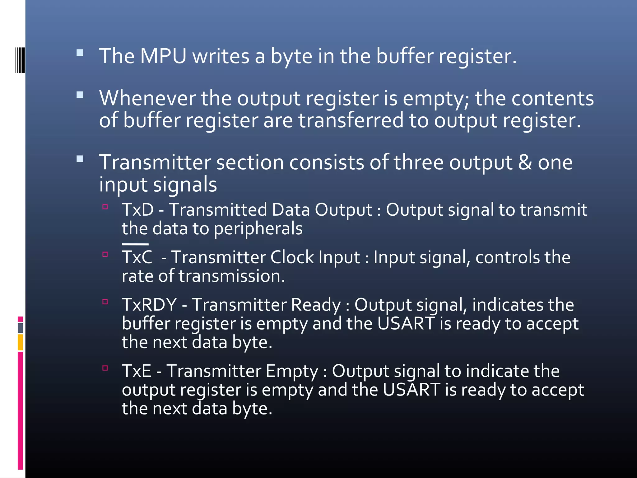  The MPU writes a byte in the buffer register.
 Whenever the output register is empty; the contents
of buffer register are transferred to output register.
 Transmitter section consists of three output & one
input signals
 TxD - Transmitted Data Output : Output signal to transmit
the data to peripherals
 TxC - Transmitter Clock Input : Input signal, controls the
rate of transmission.
 TxRDY - Transmitter Ready : Output signal, indicates the
buffer register is empty and the USART is ready to accept
the next data byte.
 TxE - Transmitter Empty : Output signal to indicate the
output register is empty and the USART is ready to accept
the next data byte.
 