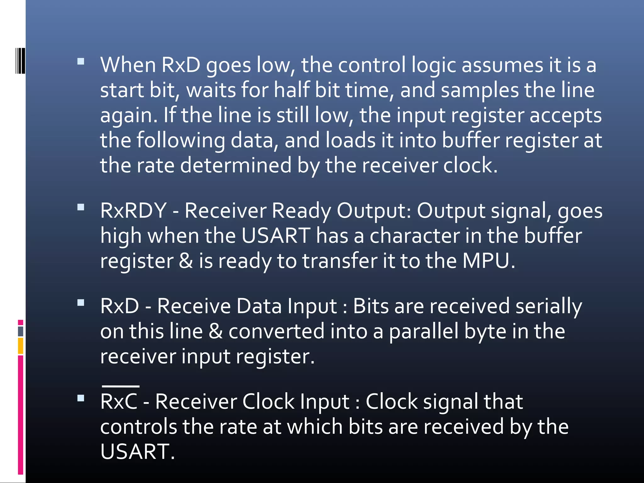  When RxD goes low, the control logic assumes it is a
start bit, waits for half bit time, and samples the line
again. If the line is still low, the input register accepts
the following data, and loads it into buffer register at
the rate determined by the receiver clock.
 RxRDY - Receiver Ready Output: Output signal, goes
high when the USART has a character in the buffer
register & is ready to transfer it to the MPU.
 RxD - Receive Data Input : Bits are received serially
on this line & converted into a parallel byte in the
receiver input register.
 RxC - Receiver Clock Input : Clock signal that
controls the rate at which bits are received by the
USART.
 